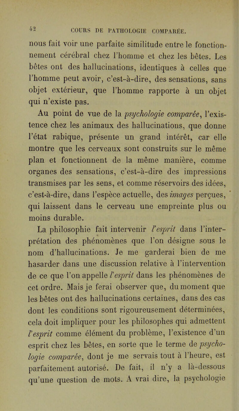 nous fait voir une parfaite similitude entre le fonction- nement cérébral chez l'homme et chez les bêtes. Les bêtes ont des hallucinations, identiques à celles que l'homme peut avoir, c'est-à-dire, des sensations, sans objet extérieur, que l'homme rapporte à un objet qui n'existe pas. Au point de vue de la psychologie comparée^ l'exis- tence chez les animaux des hallucinations, que donne l'état rabique, présente un grand intérêt, car elle montre que les cerveaux sont construits sur le même plan et fonctionnent de la même manière, comme organes des sensations, c'est-à-dire des impressions transmises par les sens, et comme réservoirs des idées, c'est-à-dire, dans l'espèce actuelle, des images perçues, qui laissent dans le cerveau une empreinte plus ou moins durable. La philosophie fait intervenir l'esprit dans l'inter- prétation des phénomènes que l'on désigne sous le nom d'hallucinations. Je me garderai bien de me hasarder dans une discussion relative à l'intervention de ce que l'on appelle l'esprit dans les phénomènes de cet ordre. Mais je ferai observer que, du moment que les bêtes ont des hallucinations certaines, dans des cas dont les conditions sont rigoureusement déterminées, cela doit impliquer pour les philosophes qui admettent Vesprit comme élément du problème, l'existence d'un esprit chez les bêtes, en sorte que le terme de psycho- logie comparée, dont je me servais tout à l'heure, est parfaitement autorisé. De fait, il n'y a là-dessous qu'une question de mots. A vrai dire, la psychologie