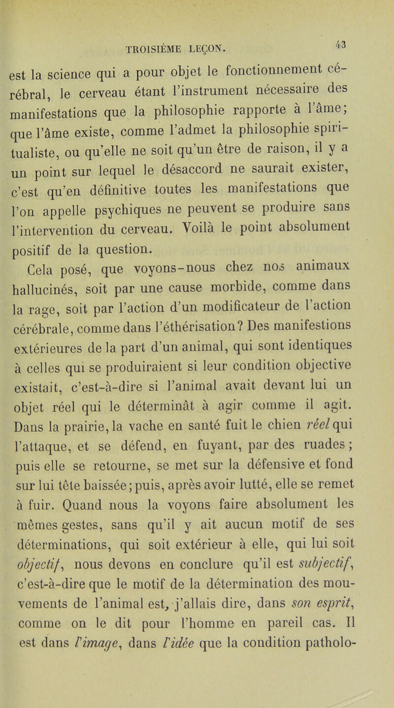 est la science qui a pour objet le fonctionnement cé- rébral, le cerveau étant l'instrument nécessaire des manifestations que la philosophie rapporte à l'âme; que l'âme existe, comme l'admet la philosophie spiri- tualiste, ou qu'elle ne soit qu'un être de raison, il y a un point sur lequel le désaccord ne saurait exister, c'est qu'en définitive toutes les manifestations que l'on appelle psychiques ne peuvent se produire sans l'intervention du cerveau. Voilà le point absolument positif de la question. Cela posé, que voyons-nous chez nos animaux hallucinés, soit par une cause morbide, comme dans la rage, soit par l'action d'un modificateur de l'action cérébrale, comme dans l'éthérisation? Des manifestions extérieures de la part d'un animal, qui sont identiques à celles qui se produiraient si leur condition objective existait, c'est-à-dire si l'animal avait devant lui un objet réel qui le déterminât à agir comme il agit. Dans la prairie, la vache en santé fuit le chien réel qui l'attaque, et se défend, en fuyant, par des ruades ; puis elle se retourne, se met sur la défensive et fond sur lui tête baissée;puis, après avoir lutté, elle se remet à fuir. Quand nous la voyons faire absolument les mêmes gestes, sans qu'il y ait aucun motif de ses déterminations, qui soit extérieur à elle, qui lui soit objectif, nous devons en conclure qu'il est subjectif, c'est-à-dire que le motif de la détermination des mou- vements de l'animal est, j'allais dire, dans son esprit, comme on le dit pour l'homme en pareil cas. Il est dans rimage, dans lidée que la condition patholo-