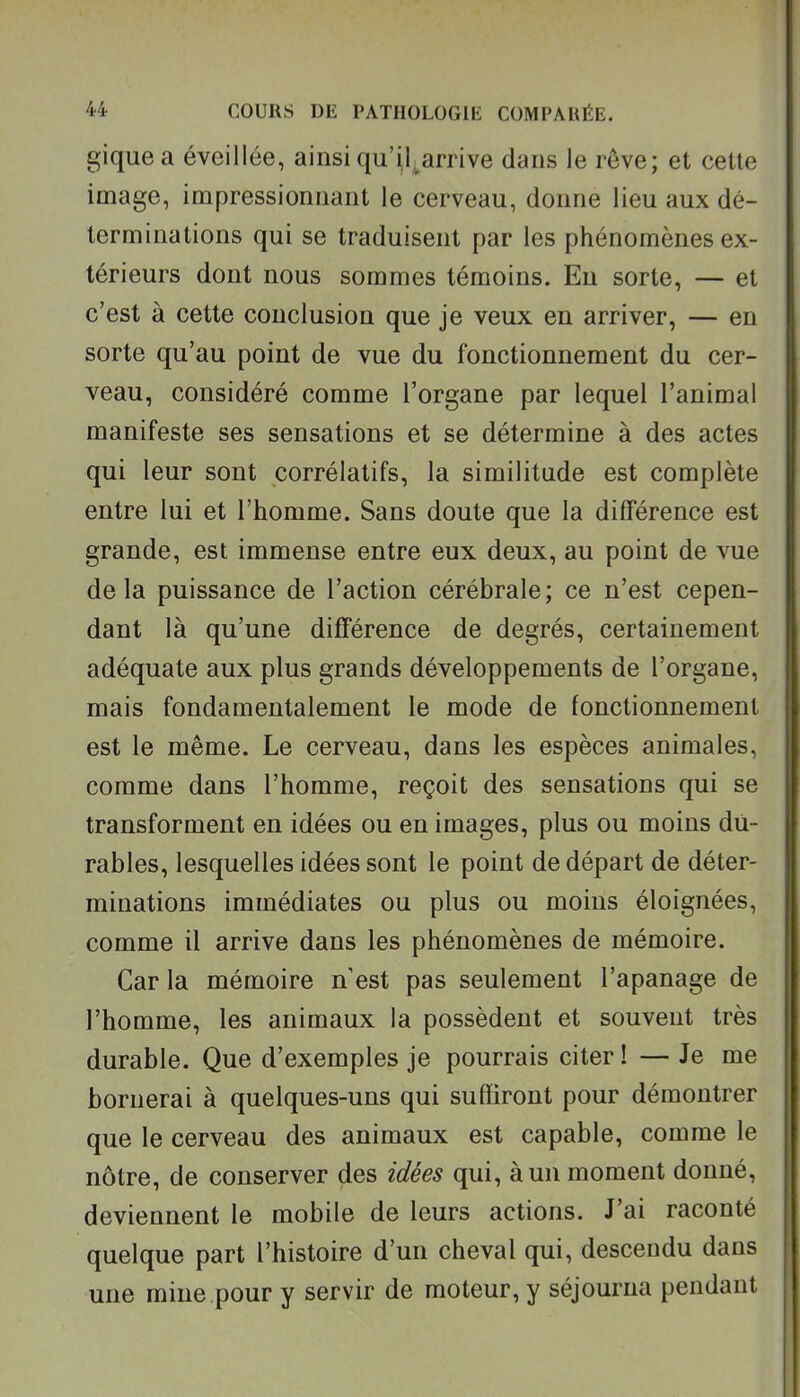 giquea éveillée, ainsiqu'il^arrive dans le rêve; et cette image, impressionnant le cerveau, donne lieu aux dé- terminations qui se traduisent par les phénomènes ex- térieurs dont nous sommes témoins. En sorte, — et c'est à cette conclusion que je veux en arriver, — en sorte qu'au point de vue du fonctionnement du cer- veau, considéré comme l'organe par lequel l'animal manifeste ses sensations et se détermine à des actes qui leur sont corrélatifs, la similitude est complète entre lui et l'homme. Sans doute que la différence est grande, est immense entre eux deux, au point de vue delà puissance de l'action cérébrale; ce n'est cepen- dant là qu'une différence de degrés, certainement adéquate aux plus grands développements de l'organe, mais fondamentalement le mode de fonctionnement est le même. Le cerveau, dans les espèces animales, comme dans l'homme, reçoit des sensations qui se transforment en idées ou en images, plus ou moins du- rables, lesquelles idées sont le point de départ de déter- minations immédiates ou plus ou moins éloignées, comme il arrive dans les phénomènes de mémoire. Car la mémoire n est pas seulement l'apanage de l'homme, les animaux la possèdent et souvent très durable. Que d'exemples je pourrais citer ! — Je me bornerai à quelques-uns qui suffiront pour démontrer que le cerveau des animaux est capable, comme le nôtre, de conserver des idées qui, à un moment donné, deviennent le mobile de leurs actions. J'ai raconté quelque part l'histoire d'un cheval qui, descendu dans une mine pour y servir de moteur, y séjourna pendant