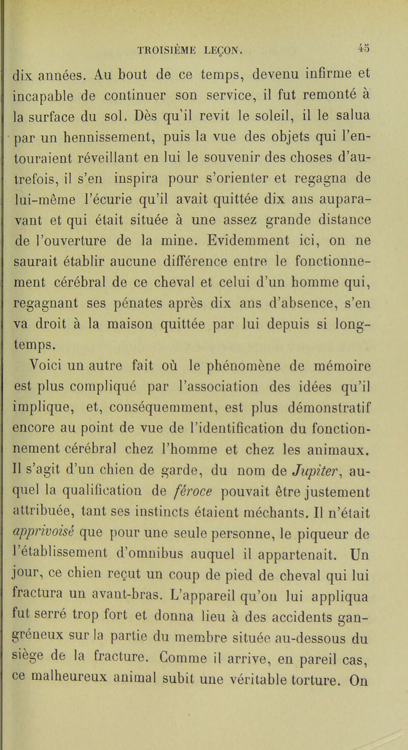 dix années. Au bout de ce temps, devenu infirme et incapable de continuer son service, il fut remonté à la surface du sol. Dès qu il revit le soleil, il le salua par un hennissement, puis la vue des objets qui l'en- touraient réveillant en lui le souvenir des choses d'au- trefois, il s'en inspira pour s'orienter et regagna de lui-même l'écurie qu'il avait quittée dix ans aupara- vant et qui était située à une assez grande distance de l'ouverture de la mine. Evidemment ici, on ne saurait établir aucune différence entre le fonctionne- ment cérébral de ce cheval et celui d'un homme qui, regagnant ses pénates après dix ans d'absence, s'en va droit à la maison quittée par lui depuis si long- temps. Voici un autre fait où le phénomène de mémoire est plus compliqué par l'association des idées qu'il implique, et, conséquemment, est plus démonstratif encore au point de vue de l'identification du fonction- nement cérébral chez l'homme et chez les animaux. Il s'agit d'un chien de garde, du nom de Jupiter, au- quel la qualification de féroce pouvait être justement attribuée, tant ses instincts étaient méchants. Il n'était apprivoisé que pour une seule personne, le piqueur de l'établissement d'omnibus auquel il appartenait. Un jour, ce chien reçut un coup de pied de cheval qui lui fractura un avant-bras. L'appareil qu'on lui appliqua fut serré trop fort et donna lieu à des accidents gan- gréneux sur la partie du membre située au-dessous du siège de la fracture. Comme il arrive, en pareil cas, ce malheureux animal subit une véritable torture. On