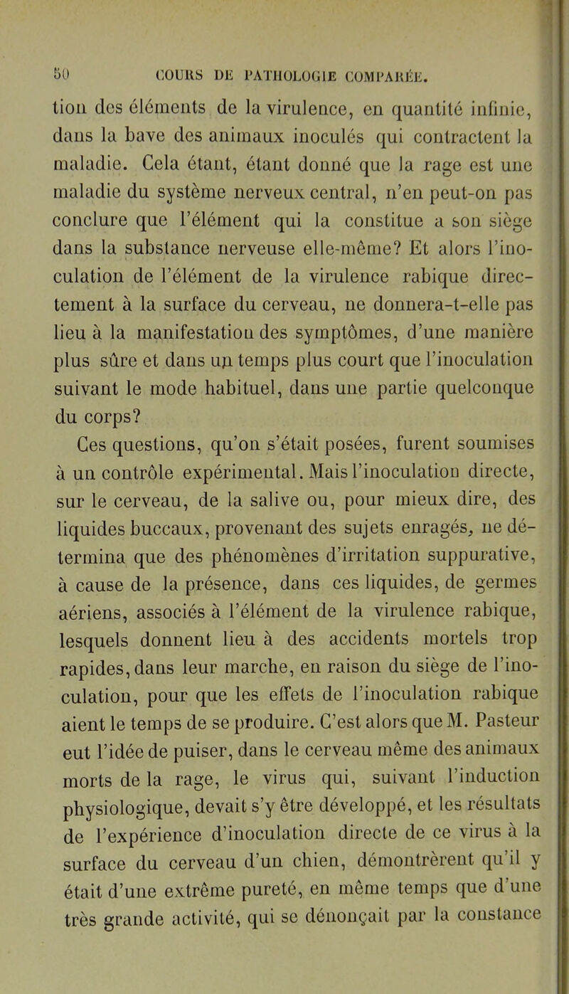 tion dos éléments de la viruleace, en quantité infinie, dans la bave des animaux inoculés qui contractent la maladie. Cela étant, étant donné que la rage est une maladie du système nerveux central, n'en peut-on pas conclure que l'élément qui la constitue a son siège dans la substance nerveuse elle-même? Et alors l'ino- culation de l'élément de la virulence rabique direc- tement à la surface du cerveau, ne donnera-t-elle pas lieu à la manifestation des symptômes, d'une manière plus sûre et dans un temps plus court que l'inoculation suivant le mode habituel, dans une partie quelconque du corps? Ces questions, qu'on s'était posées, furent soumises à un contrôle expérimental. Mais l'inoculation directe, sur le cerveau, de la salive ou, pour mieux dire, des liquides buccaux, provenant des sujets enragés, ne dé- termina que des phénomènes d'irritation suppurative, à cause de la présence, dans ces liquides, de germes aériens, associés à l'élément de la virulence rabique, lesquels donnent lieu à des accidents mortels trop rapides, dans leur marche, en raison du siège de l'ino- culation, pour que les effets de l'inoculation rabique aient le temps de se produire. C'est alors que M. Pasteur eut l'idée de puiser, dans le cerveau même des animaux morts de la rage, le virus qui, suivant l'induction physiologique, devait s'y être développé, et les résultats de l'expérience d'inoculation directe de ce virus à la surface du cerveau d'un chien, démontrèrent qu'il y était d'une extrême pureté, en même temps que d'une très grande activité, qui se dénonçait par la constance