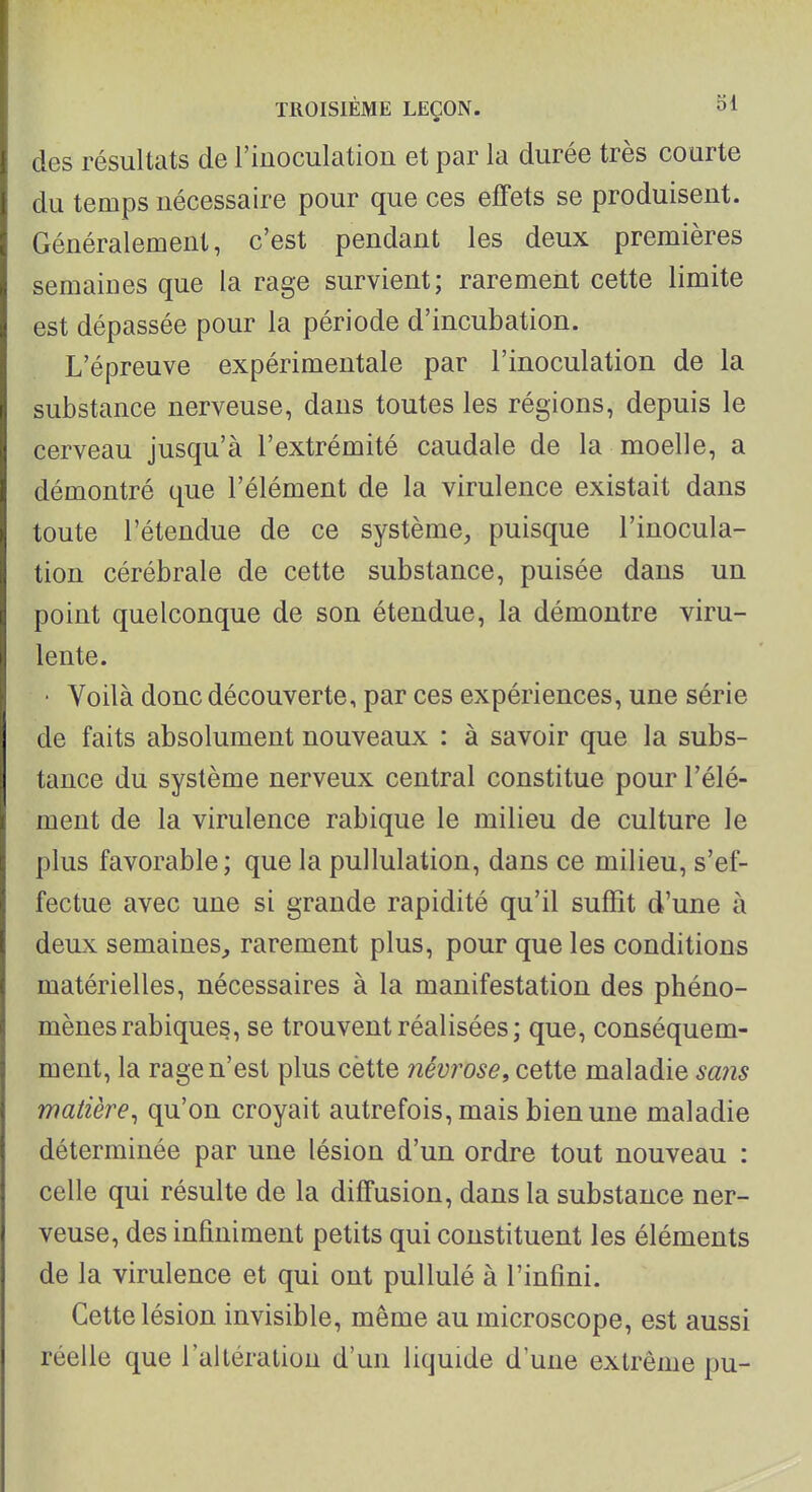 des résultats de l'inoculation et par la durée très courte du temps nécessaire pour que ces effets se produisent. Généralement, c'est pendant les deux premières semaines que la rage survient; rarement cette limite est dépassée pour la période d'incubation. L'épreuve expérimentale par l'inoculation de la substance nerveuse, dans toutes les régions, depuis le cerveau jusqu'à l'extrémité caudale de la moelle, a démontré que l'élément de la virulence existait dans toute l'étendue de ce système, puisque l'inocula- tion cérébrale de cette substance, puisée dans un point quelconque de son étendue, la démontre viru- lente. • Voilà donc découverte, par ces expériences, une série de faits absolument nouveaux : à savoir que la subs- tance du système nerveux central constitue pour l'élé- ment de la virulence rabique le milieu de culture le plus favorable; que la pullulation, dans ce milieu, s'ef- fectue avec une si grande rapidité qu'il suffît d'une à deux semaines^ rarement plus, pour que les conditions matérielles, nécessaires à la manifestation des phéno- mènes rabiques, se trouvent réalisées; que, conséquem- ment, la rage n'est plus cètte névrose, cette maladie sans matière^ qu'on croyait autrefois, mais bien une maladie déterminée par une lésion d'un ordre tout nouveau : celle qui résulte de la diffusion, dans la substance ner- veuse, des infiniment petits qui constituent les éléments de la virulence et qui ont pullulé à l'infini. Cette lésion invisible, même au microscope, est aussi réelle que l'altération d'un liquide d'une extrême pu-