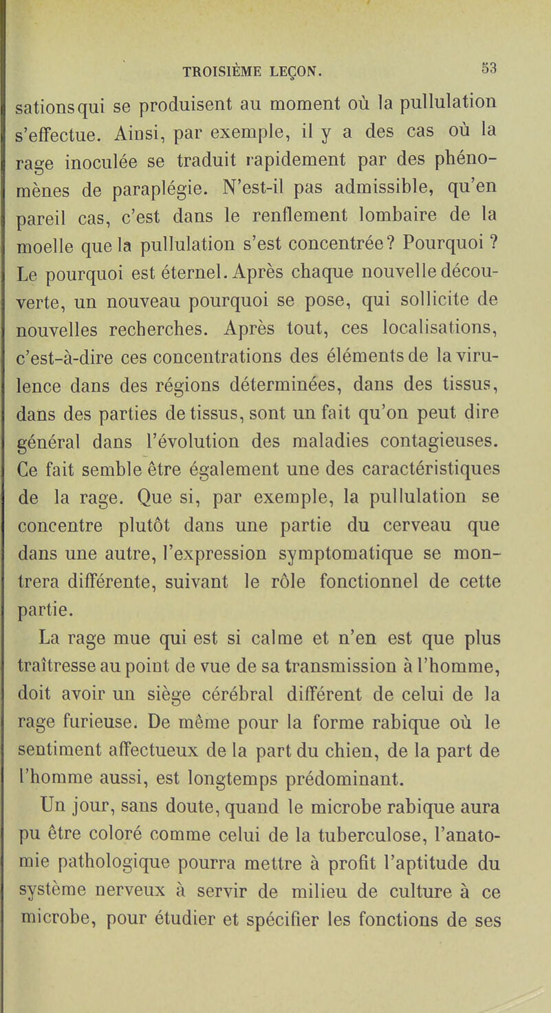 sationsqui se produisent au moment où la puUulation s'effectue. Ainsi, par exemple, il y a des cas où la rage inoculée se traduit rapidement par des phéno- mènes de paraplégie. N'est-il pas admissible, qu'en pareil cas, c'est dans le renflement lombaire de la moelle que la pullulation s'est concentrée? Pourquoi ? Le pourquoi est éternel. Après chaque nouvelle décou- verte, un nouveau pourquoi se pose, qui sollicite de nouvelles recherches. Après tout, ces localisations, c'est-à-dire ces concentrations des éléments de la viru- lence dans des régions déterminées, dans des tissus, dans des parties de tissus, sont un fait qu'on peut dire général dans l'évolution des maladies contagieuses. Ce fait semble être également une des caractéristiques de la rage. Que si, par exemple, la pullulation se concentre plutôt dans une partie du cerveau que dans une autre, l'expression symptomatique se mon- trera différente, suivant le rôle fonctionnel de cette partie. La rage mue qui est si calme et n'en est que plus traîtresse au point de vue de sa transmission à l'homme, doit avoir un siège cérébral différent de celui de la rage furieuse. De même pour la forme rabique où le sentiment affectueux de la part du chien, de la part de l'homme aussi, est longtemps prédominant. Un jour, sans doute, quand le microbe rabique aura pu être coloré comme celui de la tuberculose, l'anato- mie pathologique pourra mettre à profit l'aptitude du système nerveux à servir de milieu de culture à ce microbe, pour étudier et spécifier les fonctions de ses