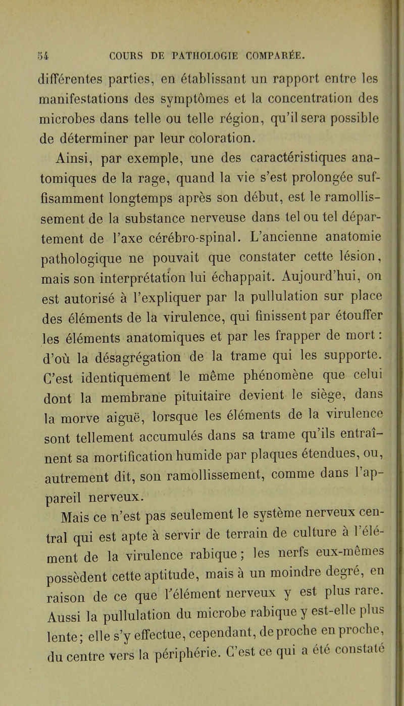 diiïérentes parties, en établissant un rapport entre les manifestations des symptômes et la concentration des microbes dans telle ou telle région, qu'il sera possible de déterminer par leur coloration. Ainsi, par exemple, une des caractéristiques ana- tomiques de la rage, quand la vie s'est prolongée suf- fisamment longtemps après son début, est le ramollis- sement de la substance nerveuse dans tel ou tel dépar- tement de l'axe cérébro-spinal. L'ancienne anatomie pathologique ne pouvait que constater cette lésion, mais son interprétation lui échappait. Aujourd'hui, on est autorisé à l'expliquer par la pullulation sur place des éléments de la virulence, qui finissent par étouffer les éléments anatomiques et par les frapper de mort : d'où la désagrégation de la trame qui les supporte. C'est identiquement le même phénomène que celui dont la membrane pituitaire devient le siège, dans la morve aiguë, lorsque les éléments de la virulence sont tellement accumulés dans sa trame qu'ils entraî- nent sa mortification humide par plaques étendues, ou, autrement dit, son ramollissement, comme dans l'ap- pareil nerveux. Mais ce n'est pas seulement le système nerveux cen- tral qui est apte à servir de terrain de culture à l'élé- ment de la virulence rabique ; les nerfs eux-mêmes possèdent cette aptitude, mais à un moindre degré, en raison de ce que l'élément nerveux y est plus rare. Aussi la pullulation du microbe rabique y est-elle plus lente; elle s'y effectue, cependant, de proche en proche, du centre vers la périphérie. C'est ce qui a été constaté