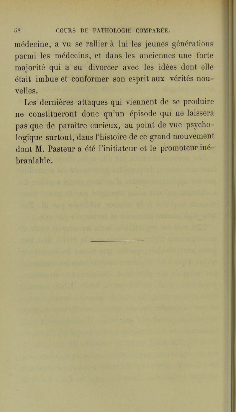 médecine, a vu se rallier à lui les jeunes générations parmi les médecins, et dans les anciennes une forte majorité qui a su divorcer avec les idées dont elle était imbue et conformer son esprit aux vérités nou- velles. Les dernières attaques qui viennent de se produire ne constitueront donc qu'un épisode qui ne laissera pas que de paraître curieux^ au point de vue psycho- logique surtout, dans l'histoire de ce grand mouvement dont M. Pasteur a été l'initiateur et le promoteur iné- branlable.