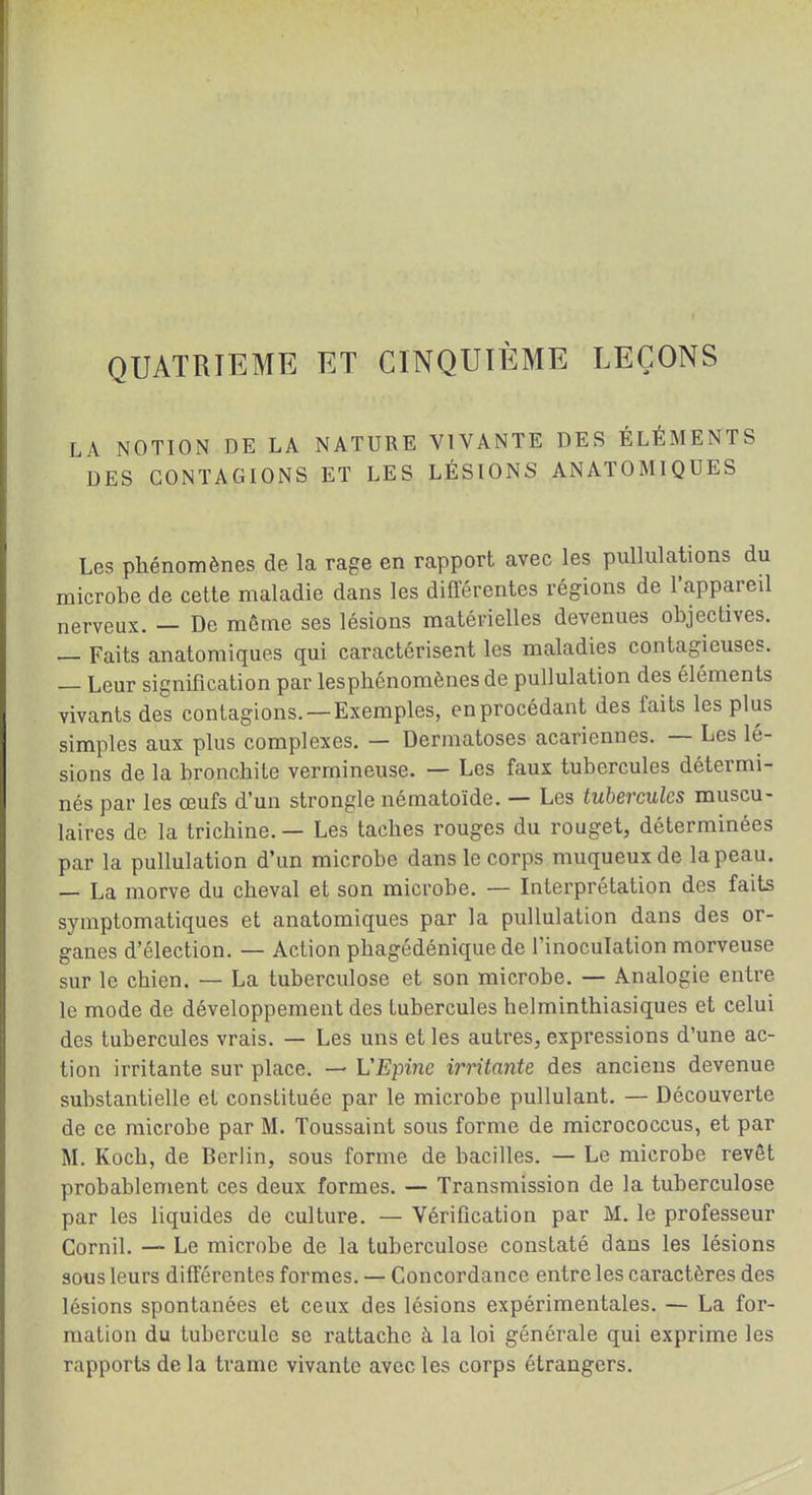 QUATRIEME ET CINQUIÈME LEÇONS LA NOTION DE LA NATURE VIVANTE DES ÉLÉMENTS DES CONTAGIONS ET LES LÉSIONS ANATOMIQUES Les phénomènes de la rage en rapport avec les pullulations du microbe de cette maladie dans les différentes régions de l'appareil nerveux. — De même ses lésions matérielles devenues objectives. _ Faits anatomiques qui caractérisent les maladies contagieuses. — Leur signification par lesphénomènes de pullulation des éléments vivants des contagions. —Exemples, en procédant des faits les plus simples aux plus complexes. — Dermatoses acariennes. — Les lé- sions de la bronchite vermineuse. — Les faux tubercules détermi- nés par les œufs d'un strongle nématoïde. — Les tubercules muscu- laires de la trichine. — Les taches rouges du rouget, déterminées par la pullulation d'un microbe dans le corps muqueuxde la peau. — La morve du cheval et son microbe. — Interprétation des faits symptomatiques et anatomiques par la pullulation dans des or- ganes d'élection. — Action phagédénique de l'inoculation morveuse sur le chien. — La tuberculose et son microbe. — Analogie entre le mode de développement des tubercules helminthiasiques et celui des tubercules vrais. — Les uns et les autres, expressions d'une ac- tion irritante sur place. — VEpine irritante des anciens devenue substantielle et constituée par le microbe pullulant, — Découverte de ce microbe par M. Toussaint sous forme de micrococcus, et par M. Koch, de Berlin, sous forme de bacilles. — Le microbe revêt probablement ces deux formes. — Transmission de la tuberculose par les liquides de culture. — Vérification par M. le professeur Cornil. — Le microbe de la tuberculose constaté dans les lésions sous leurs différentes formes. — Concordance entre les caractères des lésions spontanées et ceux des lésions expérimentales. — La for- mation du tubercule se rattache à la loi générale qui exprime les rapports de la trame vivante avec les corps étrangers.