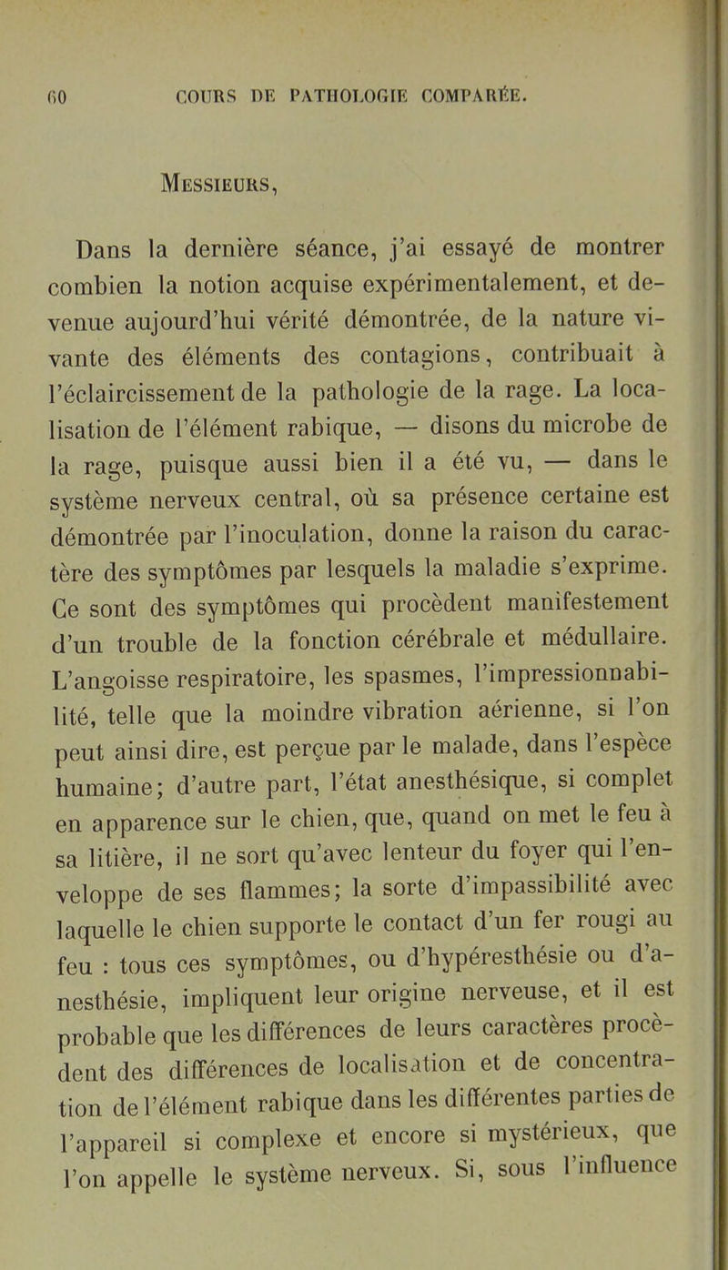 T fiO COURS DE PATIIOLOGIK COMPARÉE. Messieurs, Dans la dernière séance, j'ai essayé de montrer combien la notion acquise expérimentalement, et de- venue aujourd'hui vérité démontrée, de la nature vi- vante des éléments des contagions, contribuait à l'éclaircissement de la pathologie de la rage. La loca- lisation de l'élément rabique, — disons du microbe de la rage, puisque aussi bien il a été vu, — dans le système nerveux central, où sa présence certaine est démontrée par l'inoculation, donne la raison du carac- tère des symptômes par lesquels la maladie s'exprime. Ce sont des symptômes qui procèdent manifestement d'un trouble de la fonction cérébrale et médullaire. L'angoisse respiratoire, les spasmes, l'impressionnabi- lité, telle que la moindre vibration aérienne, si l'on peut ainsi dire, est perçue par le malade, dans l'espèce humaine; d'autre part, l'état anesthésique, si complet en apparence sur le chien, que, quand on met le feu à sa litière, il ne sort qu'avec lenteur du foyer qui l'en- veloppe de ses flammes; la sorte d'impassibilité avec laquelle le chien supporte le contact d'un fer rougi au feu : tous ces symptômes, ou d'hypéresthésie ou d'a- nesthésie, impliquent leur origine nerveuse, et il est probable que les différences de leurs caractères procè- dent des différences de localisation et de concentra- tion de l'élément rabique dans les différentes parties de l'appareil si complexe et encore si mystérieux, que l'on appelle le système nerveux. Si, sous l'influence