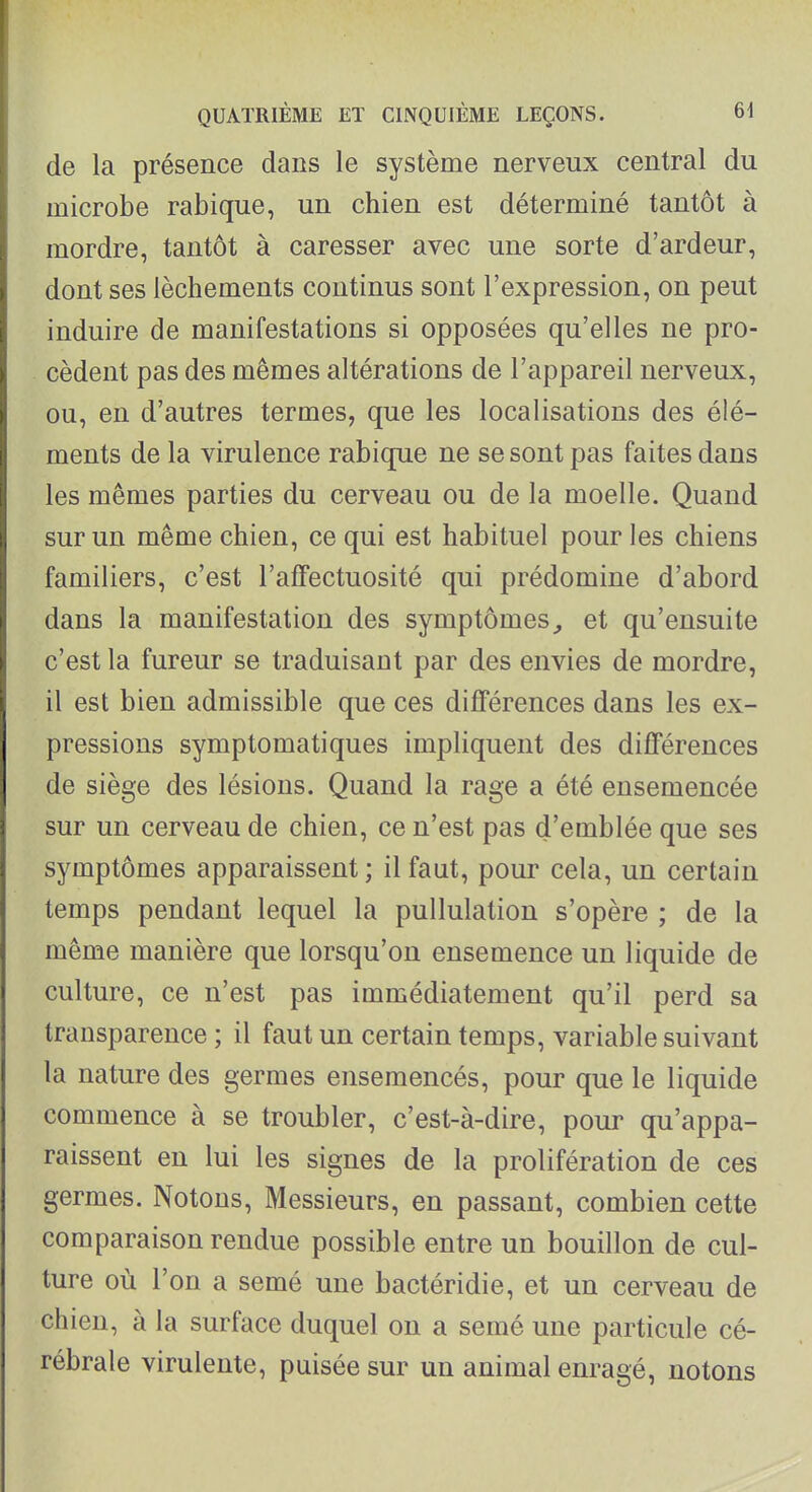 de la présence dans le système nerveux central du microbe rabique, un chien est déterminé tantôt à mordre, tantôt à caresser avec une sorte d'ardeur, dont ses lèchements continus sont l'expression, on peut induire de manifestations si opposées qu'elles ne pro- cèdent pas des mêmes altérations de l'appareil nerveux, ou, en d'autres termes, que les localisations des élé- ments de la virulence rabique ne se sont pas faites dans les mêmes parties du cerveau ou de la moelle. Quand sur un même chien, ce qui est habituel pour les chiens familiers, c'est l'afFectuosité qui prédomine d'abord dans la manifestation des symptômeset qu'ensuite c'est la fureur se traduisant par des envies de mordre, il est bien admissible que ces différences dans les ex- pressions symptomatiques impliquent des différences de siège des lésions. Quand la rage a été ensemencée sur un cerveau de chien, ce n'est pas d'emblée que ses symptômes apparaissent; il faut, pour cela, un certain temps pendant lequel la pullulation s'opère ; de la même manière que lorsqu'on ensemence un liquide de culture, ce n'est pas immédiatement qu'il perd sa transparence ; il faut un certain temps, variable suivant la nature des germes ensemencés, pour que le liquide commence à se troubler, c'est-à-dire, pour qu'appa- raissent en lui les signes de la prolifération de ces germes. Notons, Messieurs, en passant, combien cette comparaison rendue possible entre un bouillon de cul- ture où l'on a semé une bactéridie, et un cerveau de chien, à la surface duquel on a semé une particule cé- rébrale virulente, puisée sur un animal enragé, notons