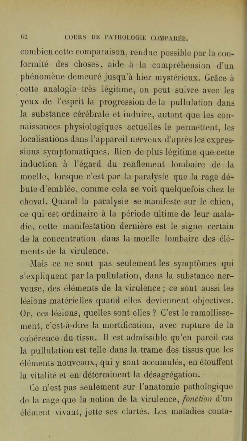 combien cette comparaison, rendue possible par Ja con- formité des choses, aide à la compréhension d'un phénomène demeuré jusqu'à hier mystérieux. Grâce à cette analogie très légitime, on peut suivre avec les yeux de l'esprit la progression de la pullulation dans la substance cérébrale et induire, autant que les con- naissances physiologiques actuelles le permettent, les localisations dans l'appareil nerveux d'après les expres- sions symptomatiques. Rien de plus légitime que cette induction à l'égard du renflement lombaire de la moelle, lorsque c'est par la paralysie que la rage dé- bute d'emblée, comme cela se voit quelquefois chez le cheval. Quand la paralysie se manifeste sur le chien, ce qui est ordinaire à la période ultime de leur mala- die, cette manifestation dernière est le signe certain de la concentration dans la moelle lombaire des élé- ments de la virulence. Mais ce ne sont pas seulement les symptômes qui s'expliquent par la pullulation, dans la substance ner- veuse, des éléments de la virulence ; ce sont aussi les lésions matérielles quand elles deviennent objectives. Or, ces lésions, quelles sont elles ? C'est le ramollisse- ment, c'est-à-dire la mortification, avec rupture de la cohérence du tissu. Il est admissible qu'en pareil cas la pullulation est telle dans la trame des tissus que les éléments nouveaux, qui y sont accumulés, en étouffent la vitalité et en déterminent la désagrégation. Ce n'est pas seulement sur l'anatomie pathologique de la rage que la notion de la virulence, fonction d'un élément vivant, jette ses clartés. Les maladies conta-