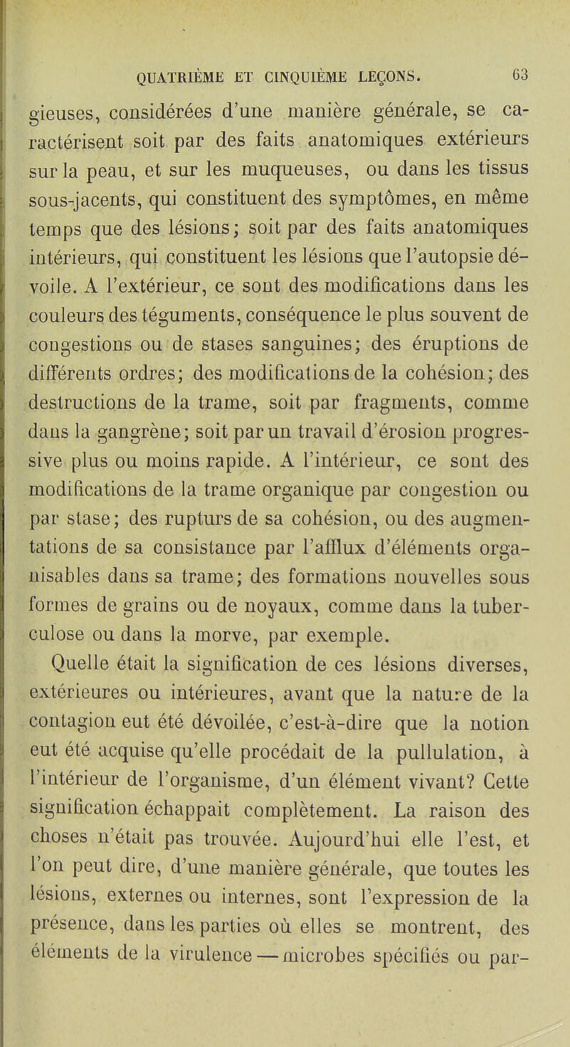 gieuses, considérées d'une manière générale, se ca- ractérisent soit par des faits anatomiques extérieurs sur la peau, et sur les muqueuses, ou dans les tissus sous-jacents, qui constituent des symptômes, en même temps que des lésions; soit par des faits anatomiques intérieurs, qui constituent les lésions que l'autopsie dé- voile. A l'extérieur, ce sont des modifications dans les couleurs des téguments, conséquence le plus souvent de congestions ou de stases sanguines; des éruptions de différents ordres; des modifications de la cohésion; des destructions de la trame, soit par fragments, comme dans la gangrène; soit par un travail d'érosion progres- sive plus ou moins rapide. A l'intérieur, ce sont des modifications de la trame organique par congestion ou par stase; des rupturs de sa cohésion, ou des augmen- tations de sa consistance par l'afflux d'éléments orga- nisables dans sa trame; des formations nouvelles sous formes de grains ou de noyaux, comme dans la tuber- culose ou dans la morve, par exemple. Quelle était la signification de ces lésions diverses, extérieures ou intérieures, avant que la nature de la contagion eut été dévoilée, c'est-à-dire que la notion eut été acquise qu'elle procédait de la puUulation, à l'intérieur de l'organisme, d'un élément vivant? Cette signification échappait complètement. La raison des choses n'était pas trouvée. Aujourd'hui elle l'est, et l'on peut dire, d'une manière générale, que toutes les lésions, externes ou internes, sont l'expression de la présence, dans les parties où elles se montrent, des éléments de la virulence — microbes spécifiés ou par-