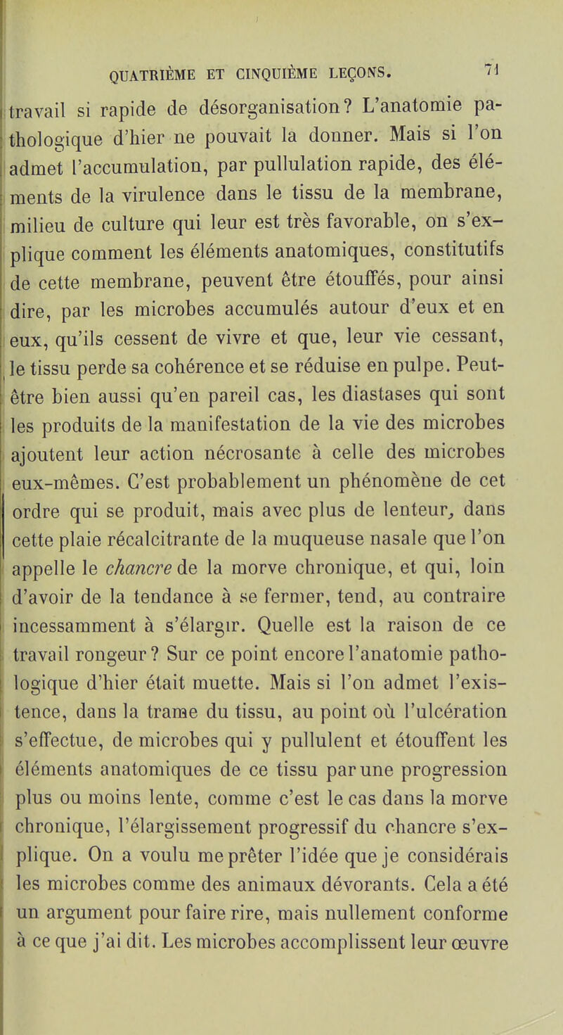 ; travail si rapide de désorganisation? L'anatomie pa- thologique d'hier ne pouvait la donner. Mais si l'on I admet l'accumulation, par puUulation rapide, des élé- I ments de la virulence dans le tissu de la membrane, milieu de culture qui leur est très favorable, on s'ex- plique comment les éléments anatomiques, constitutifs de cette membrane, peuvent être étouffés, pour ainsi dire, par les microbes accumulés autour d'eux et en jeux, qu'ils cessent de vivre et que, leur vie cessant, ^ le tissu perde sa cohérence et se réduise en pulpe. Peut- être bien aussi qu'en pareil cas, les diastases qui sont ; les produits de la manifestation de la vie des microbes ajoutent leur action nécrosante à celle des microbes eux-mêmes. C'est probablement un phénomène de cet ordre qui se produit, mais avec plus de lenteur^ dans cette plaie récalcitrante de la muqueuse nasale que l'on ( appelle le chancre la morve chronique, et qui, loin d'avoir de la tendance à se fermer, tend, au contraire i incessamment à s'élargu\ Quelle est la raison de ce ; travail rongeur? Sur ce point encore l'anatomie patho- logique d'hier était muette. Mais si l'on admet l'exis- I tence, dans la trame du tissu, au point où l'ulcération I s'effectue, de microbes qui y pullulent et étouffent les éléments anatomiques de ce tissu par une progression i plus ou moins lente, comme c'est le cas dans la morve chronique, l'élargissement progressif du chancre s'ex- plique. On a voulu me prêter l'idée que je considérais les microbes comme des animaux dévorants. Cela a été un argument pour faire rire, mais nullement conforme à ce que j'ai dit. Les microbes accomplissent leur œuvre