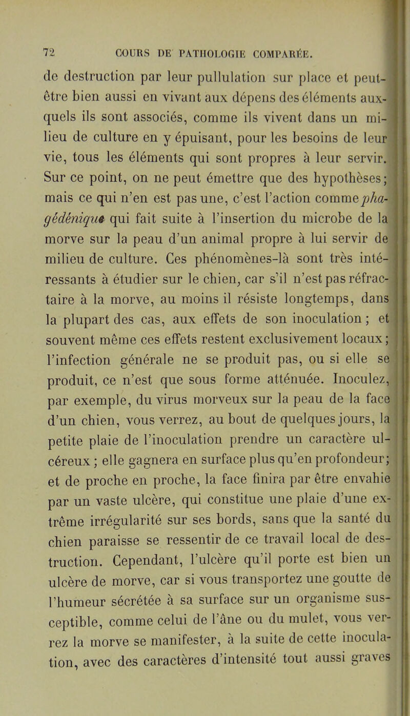 de destruction par leur pullulation sur place et peut- être bien aussi en vivant aux dépens des éléments aux- quels ils sont associés, comme ils vivent dans un mi- lieu de culture en y épuisant, pour les besoins de leu vie, tous les éléments qui sont propres à leur servir. Sur ce point, on ne peut émettre que des hypothèses ; mais ce qui n'en est pas une, c'est l'action commepha-. gédéniqm qui fait suite à l'insertion du microbe de la morve sur la peau d'un animal propre à lui servir de milieu de culture. Ces phénomènes-là sont très inté- ressants à étudier sur le chien, car s'il n'est pas réfrac- taire à la morve, au moins il résiste longtemps, dans la plupart des cas, aux effets de son inoculation ; et souvent même ces effets restent exclusivement locaux; l'infection générale ne se produit pas, ou si elle se produit, ce n'est que sous forme atténuée. Inoculez par exemple, du virus morveux sur la peau de la fac d'un chien, vous verrez, au bout de quelques jours, 1 petite plaie de l'inoculation prendre un caractère ul- céreux ; elle gagnera en surface plus qu'en profondeur; et de proche en proche, la face finira par être envahie par un vaste ulcère, qui constitue une plaie d'une ex-1 trême irrégularité sur ses bords, sans que la santé du > chien paraisse se ressentir de ce travail local de des- truction. Cependant, l'ulcère qu'il porte est bien unj ulcère de morve, car si vous transportez une goutte de l'humeur sécrétée à sa surface sur un organisme sus- ceptible, comme celui de l'âne ou du mulet, vous ver- rez la morve se manifester, à la suite de cette inocula- tion, avec des caractères d'intensité tout aussi graves j