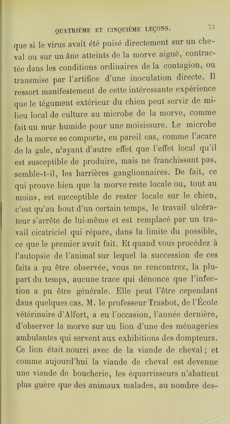 que si le virus avait été puisé directement sur un che- val ou sur un âne atteints de la morve aiguë, contrac- tée dans les conditions ordinaires de la contagion, ou transmise par l'artifice d'une inoculation directe. Il ressort manifestement de cette intéressante expérience que le tégument extérieur du chien peut servir de mi- lieu local de culture au microbe de la morve, comme fait un mur humide pour une moisissure. Le microbe de la morve se comporte, en pareil cas, comme l'acare de la gale, n^ayant d'autre effet que l'effet local qu'il est susceptible de produire, mais ne franchissant pas, semble-t-il, les barrières ganglionnaires. De fait, ce qui prouve bien que la morve reste locale ou, tout au moins, est succeptible de rester locale sur le chien, c'est qu'au bout d'un certain temps, le travail ulcéra- teur s'arrête de lui-même et est remplacé par un tra- vail cicatriciel qui répare, dans la limite du possible, ce que le premier avait fait. Et quand vous procédez à l'autopsie de l'animal sur lequel la succession de ces faits a pu être observée, vous ne rencontrez, la plu- part du temps, aucune trace qui dénonce que l'infec- tion a pu être générale. Elle peut l'être cependant dans quelques cas. M. le professeur Trasbot, de l'Ecole vétérinaire d'Alfort, a eu l'occasion, l'année dernière, d'observer la morve sur un lion d'une des ménageries ambulantes qui servent aux exhibitions des dompteurs. Ce lion était nourri avec de la viande de cheval ; et comme aujourd'hui la viande de cheval est devenue une viande de boucherie, les équarrisseurs n'abattent plus guère que des animaux malades, au nombre des-