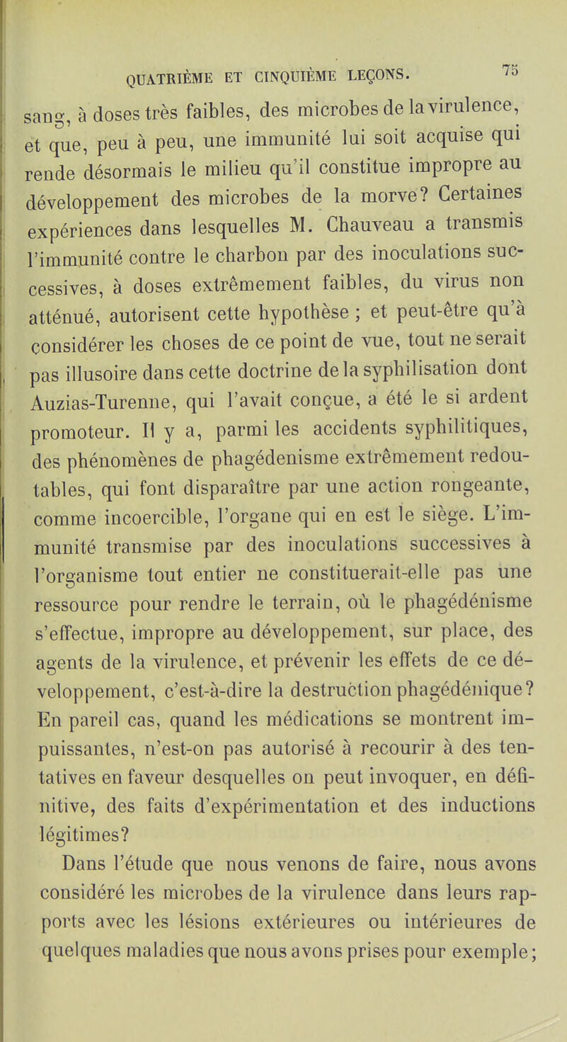 sang, à doses très faibles, des microbes de la virulence, et que, peu à peu, une immunité lui soit acquise qui rende désormais le milieu qu'il constitue impropre au développement des microbes de la morve? Certaines expériences dans lesquelles M. Chauveau a transmis l'immunité contre le charbon par des inoculations suc- cessives, à doses extrêmement faibles, du virus non atténué, autorisent cette hypothèse ; et peut-être qu'à considérer les choses de ce point de vue, tout ne serait pas illusoire dans cette doctrine delasyphilisation dont Auzias-Turenne, qui l'avait conçue, a été le si ardent promoteur. H y a, parmi les accidents syphilitiques, des phénomènes de phagédenisme extrêmement redou- tables, qui font disparaître par une action rongeante, comme incoercible, l'organe qui en est le siège. L'im- munité transmise par des inoculations successives à l'organisme tout entier ne constituerait-elle pas une ressource pour rendre le terrain, où le phagédénisme s'effectue, impropre au développement, sur place, des agents de la virulence, et prévenir les effets de ce dé- veloppement, c'est-à-dire la destruction phagédénique? En pareil cas, quand les médications se montrent im- puissantes, n'est-on pas autorisé à recourir à des ten- tatives en faveur desquelles on peut invoquer, en défi- nitive, des faits d'expérimentation et des inductions légitimes? Dans l'étude que nous venons de faire, nous avons considéré les microbes de la virulence dans leurs rap- ports avec les lésions extérieures ou intérieures de quelques maladies que nous avons prises pour exemple ;