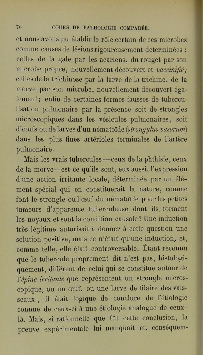 et nous avons pu établir le rôle certain de ces microbes comme causes de lésions rigoureusement déterminées : celles de la gale par les acariens, du rouget par son microbe propre, nouvellement découvert et vaccinifié; celles de la trichinose par la larve de la trichine, de la morve par son microbe, nouvellement découvert éga- lement; enfin de certaines formes fausses de tubercu- lisation pulmonaire par la présence soit de strongles microscopiques dans les vésicules pulmonaires, soit d'œufs ou de larves d'un nématoïde [strongylus vasorum) dans les plus fines artérioles terminales de l'artère pulmonaire. Mais les vrais tubercules — ceux de la phthisie, ceux de la morve—est-ce qu'ils sont, eux aussi, l'expression d'une action irritante locale, déterminée par un élé- ment spécial qui en constituerait la nature, comme font le strongle ou l'œuf du nématoïde pour les petites tumeurs d'apparence tuberculeuse dont ils. forment les noyaux et sont la condition causale? Une induction très légitime autorisait à donner à cette question une solution positive, mais ce n'était qu'une induction, et, r comme telle, elle était controversable. Etant reconnu que le tubercule proprement dit n'est pas, histologi- quement, différent de celui qui se constitue autour de Vépine irritante que représentent un strongle micros- copique, ou un œuf, ou une larve de filaire des vais- seaux , il était logique de conclure de l'étiologie connue de ceux-ci à une étiologie analogue de ceux- là. Mais, si rationnelle que fût cette conclusion, la preuve expérimentale lui manquait et, conséquem-