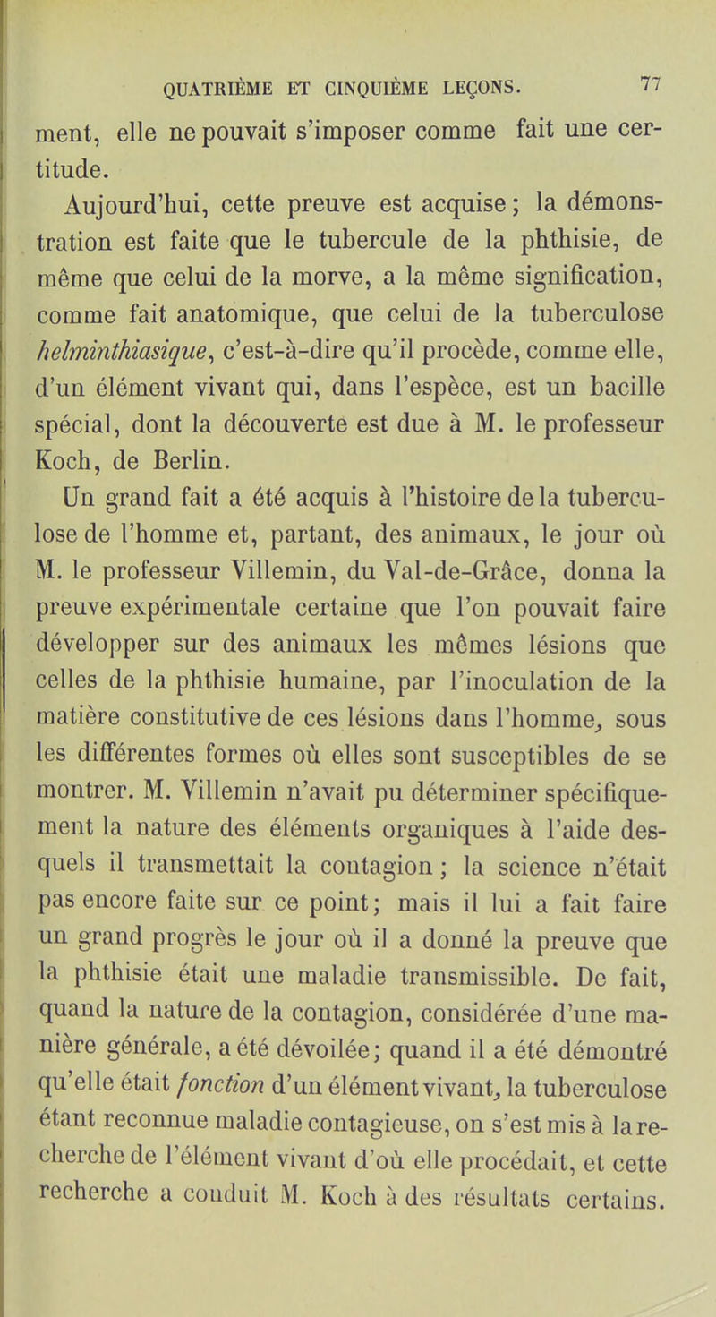 ment, elle ne pouvait s'imposer comme fait une cer- titude. Aujourd'hui, cette preuve est acquise ; la démons- tration est faite que le tubercule de la phthisie, de même que celui de la morve, a la même signification, comme fait anatomique, que celui de la tuberculose helminthiasique^ c'est-à-dire qu'il procède, comme elle, d'un élément vivant qui, dans l'espèce, est un bacille spécial, dont la découverte est due à M. le professeur Koch, de Berlin. Un grand fait a été acquis à Thistoire de la tubercu- lose de l'homme et, partant, des animaux, le jour où M. le professeur Villemin, du Val-de-Grâce, donna la preuve expérimentale certaine que l'on pouvait faire développer sur des animaux les mêmes lésions que celles de la phthisie humaine, par l'inoculation de la matière constitutive de ces lésions dans l'homme^ sous les différentes formes où elles sont susceptibles de se montrer. M. Villemin n'avait pu déterminer spécifique- ment la nature des éléments organiques à l'aide des- quels il transmettait la contagion ; la science n'était pas encore faite sur ce point ; mais il lui a fait faire un grand progrès le jour où il a donné la preuve que la phthisie était une maladie transmissible. De fait, quand la nature de la contagion, considérée d'une ma- nière générale, a été dévoilée; quand il a été démontré qu'elle était fonction d'un élément vivant, la tuberculose étant reconnue maladie contagieuse, on s'est mis à la re- cherche de l'élément vivant d'où elle procédait, et cette recherche a conduit M. Koch à des résultats certains.