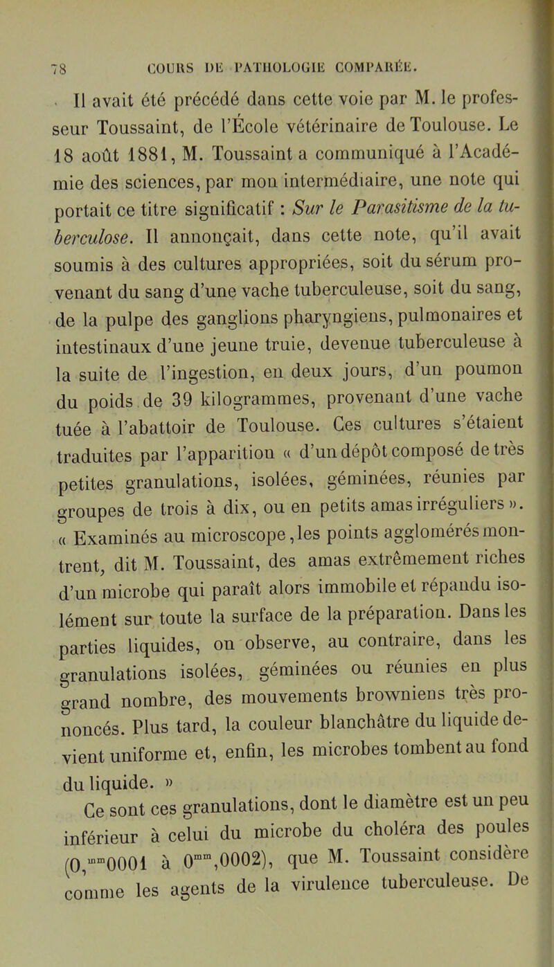 . Il avait été précédé dans cette voie par M. le profes- seur Toussaint, de l'École vétérinaire de Toulouse. Le 18 août 1881, M. Toussaint a communiqué à l'Acadé- mie des sciences, par mon intermédiaire, une note qui portait ce titre significatif : Sur le Parasitisme de la tu- berculose. Il annonçait, dans cette note, qu'il avait soumis à des cultures appropriées, soit du sérum pro- venant du sang d'une vache tuberculeuse, soit du sang, de la pulpe des ganglions pharyngiens, pulmonaires et intestinaux d'une jeune truie, devenue tuberculeuse à la suite de l'ingestion, en deux jours, d'un poumon du poids de 39 kilogrammes, provenant d'une vache tuée à l'abattoir de Toulouse. Ces cultures s'étaient traduites par l'apparition « d'un dépôt composé de très petites granulations, isolées, géminées, réunies par groupes de trois à dix, ou en petits amas irréguliers ». « Examinés au microscope, les points agglomérés mon- trent, dit M. Toussaint, des amas extrêmement riches d'un microbe qui paraît alors immobile et répandu iso- lément sur toute la surface de la préparation. Dans les parties liquides, on observe, au contraire, dans les granulations isolées, géminées ou réunies en plus grand nombre, des mouvements browniens très pro- noncés. Plus tard, la couleur blanchâtre du liquide de- vient uniforme et, enûn, les microbes tombent au fond du liquide. » Ce sont ces granulations, dont le diamètre est un peu inférieur à celui du microbe du choléra des poules (0 -0001 à 0,0002), que M. Toussaint considère comme les agents de la virulence tuberculeuse. De