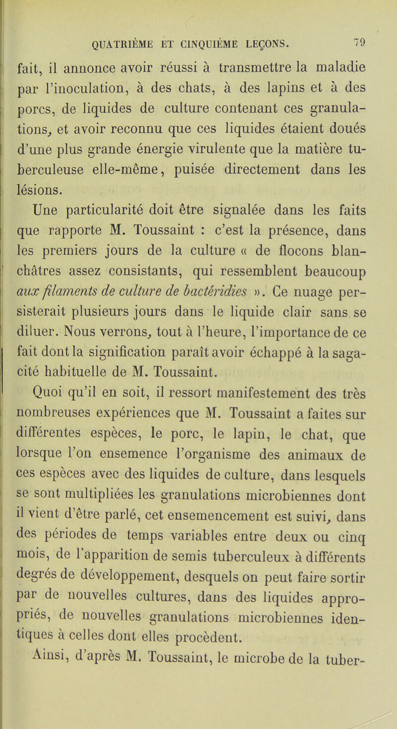 fait, il annonce avoir réussi à transmettre la maladie par l'inoculation, à des chats, à des lapins et à des porcs, de liquides de culture contenant ces granula- tions^ et avoir reconnu que ces liquides étaient doués d'une plus grande énergie virulente que la matière tu- berculeuse elle-même, puisée directement dans les lésions. Une particularité doit être signalée dans les faits que rapporte M. Toussaint : c'est la présence, dans les premiers jours de la culture « de flocons blan- châtres assez consistants, qui ressemblent beaucoup aux filaments de culture de bactéridies ». Ce nuage per- sisterait plusieurs jours dans le liquide clair sans se diluer. Nous verrons^, tout à l'heure, l'importance de ce fait dont la signification paraît avoir échappé à la saga- cité habituelle de M. Toussaint. Quoi qu'il en soit, il ressort manifestement des très nombreuses expériences que M. Toussaint a faites sur différentes espèces, le porc, le lapin, le chat, que lorsque l'on ensemence l'organisme des animaux de ces espèces avec des liquides de culture, dans lesquels se sont multipliées les granulations microbiennes dont il vient d'être parlé, cet ensemencement est suivie dans des périodes de temps variables entre deux ou cinq mois, de l'apparition de semis tuberculeux à différents degrés de développement, desquels on peut faire sortir par de nouvelles cultures, dans des liquides appro- priés, de nouvelles granulations microbiennes iden- tiques à celles dont elles procèdent. Ainsi, d'après M. Toussaint, le microbe de la tuber-