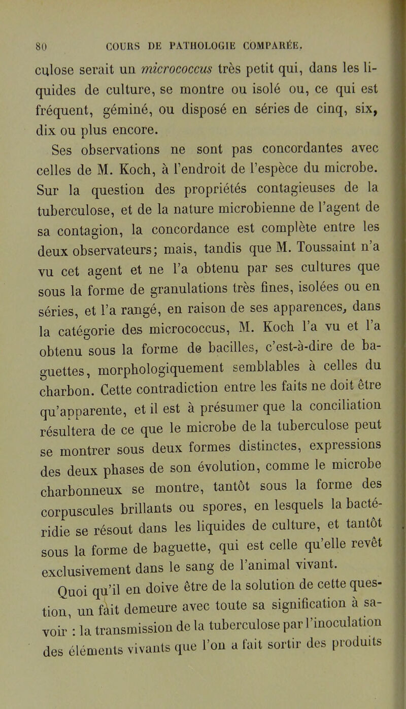 culose serait un micrococcus très petit qui, dans les li- quides de culture, se montre ou isolé ou, ce qui est fréquent, géminé, ou disposé en séries de cinq, six, dix ou plus encore. Ses observations ne sont pas concordantes avec celles de M. Koch, à Tendroit de l'espèce du microbe. Sur la question des propriétés contagieuses de la tuberculose, et de la nature microbienne de l'agent de sa contagion, la concordance est complète entre les deux observateurs; mais, tandis que M. Toussaint n'a vu cet agent et ne l'a obtenu par ses cultures que sous la forme de granulations très fines, isolées ou en séries, et l'a rangé, en raison de ses apparences^ dans la catégorie des micrococcus, M. Koch l'a vu et l'a obtenu sous la forme de bacilles, c'est-à-dire de ba- guettes, morphologiquement semblables à celles du charbon. Cette contradiction entre les faits ne doit être qu'apparente, et il est à présumer que la conciliation résultera de ce que le microbe de la tuberculose peut se montrer sous deux formes distinctes, expressions des deux phases de son évolution, comme le microbe charbonneux se montre, tantôt sous la forme des corpuscules brillants ou spores, en lesquels la bacté- ridie se résout dans les liquides de culture, et tantôt sous la forme de baguette, qui est celle qu'elle revêt exclusivement dans le sang de l'animal vivant. Quoi qu'il en doive être de la solution de cette ques- tion, un fait demeure avec toute sa signification à sa- voir'- la transmission de la tuberculose par l'inoculation des éléments vivants que l'on a fait sortir des produits