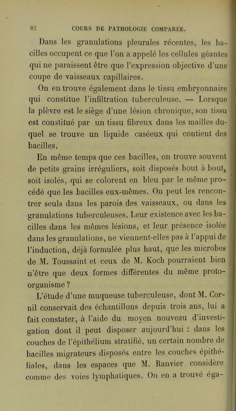 Dans les granulations pleurales récentes, les ba- cilles occupent ce que l'on a appelé les cellules géantes qui ne paraissent être que l'expression objective d'une coupe de vaisseaux capillaires. On en trouve également dans le tissu embryonnaire qui constitue l'infiltration tuberculeuse. — Lorsque la plèvre est le siège d'une lésion chronique, son tissu est constitué par un tissu fibreux dans les mailles du- quel se trouve un liquide caséeux qui contient des bacilles. En même temps que ces bacilles, on trouve souvent de petits grains irréguliers, soit disposés bout à bout, soit isolés, qui se colorent en bleu par le même pro- cédé que les bacilles eux-mêmes. On peut les rencon- trer seuls dans les parois des vaisseaux, ou dans les granulations tuberculeuses. Leur existence avec les ba- cilles dans les mêmes lésions, et leur présence isolée dans les granulations, ne viennent-elles pas à l'appui de l'induction, déjà formulée plus haut, que les microbes de M. Toussaint et ceux de M. Koch pourraient bien n'être que deux formes différentes du même proto- organisme? L'étude d'une muqueuse tuberculeuse, dont M. Cor- uil conservait des échantillons depuis trois ans, lui a fait constater, à l'aide du moyen nouveau d'investi- gation dont il peut disposer aujourd'hui : dans les couches de l'épithélium stratifié, un certain nombre de bacilles migrateurs disposés entre les couches épithé- liales, dans les espaces que M. Ranvier considère comme des voies lymphatiques. On en a trouvé éga-