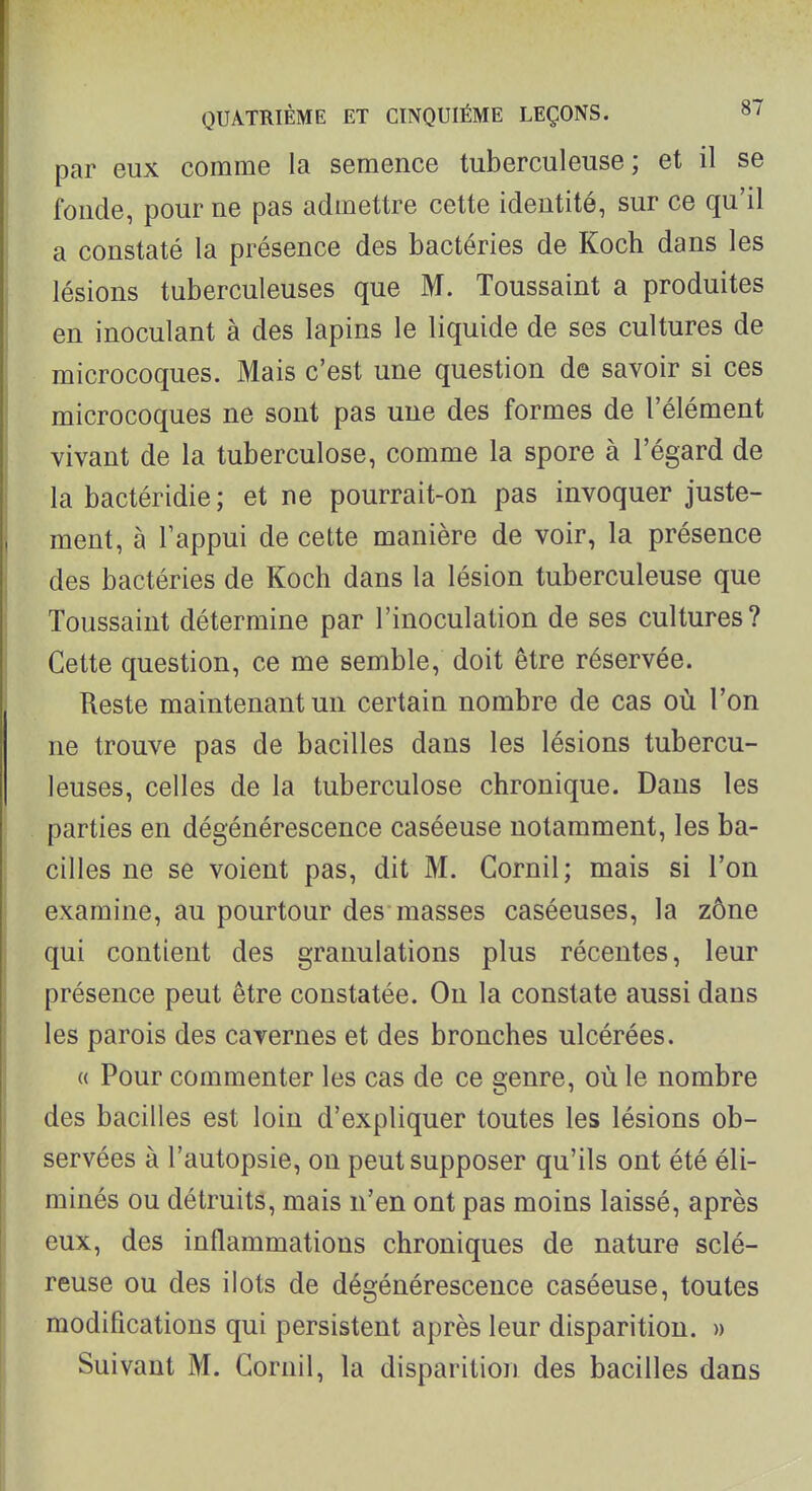 par eux comme la semence tuberculeuse; et il se fonde, pour ne pas admettre cette identité, sur ce qu'il a constaté la présence des bactéries de Koch dans les lésions tuberculeuses que M. Toussaint a produites en inoculant à des lapins le liquide de ses cultures de microcoques. Mais c'est une question de savoir si ces microcoques ne sont pas une des formes de l'élément vivant de la tuberculose, comme la spore à l'égard de la bactéridie ; et ne pourrait-on pas invoquer juste- ment, à l'appui de cette manière de voir, la présence des bactéries de Koch dans la lésion tuberculeuse que Toussaint détermine par l'inoculation de ses cultures? Cette question, ce me semble, doit être réservée. Reste maintenant un certain nombre de cas où l'on ne trouve pas de bacilles dans les lésions tubercu- leuses, celles de la tuberculose chronique. Dans les parties en dégénérescence caséeuse notamment, les ba- cilles ne se voient pas, dit M. Cornil; mais si l'on examine, au pourtour des masses caséeuses, la zône qui contient des granulations plus récentes, leur présence peut être constatée. On la constate aussi dans les parois des cavernes et des bronches ulcérées. « Pour commenter les cas de ce genre, où le nombre des bacilles est loin d'expliquer toutes les lésions ob- servées à l'autopsie, on peut supposer qu'ils ont été éli- minés ou détruits, mais n'en ont pas moins laissé, après eux, des inflammations chroniques de nature sclé- reuse ou des ilôts de dégénérescence caséeuse, toutes modifications qui persistent après leur disparition. » Suivant M. Cornil, la disparition des bacilles dans