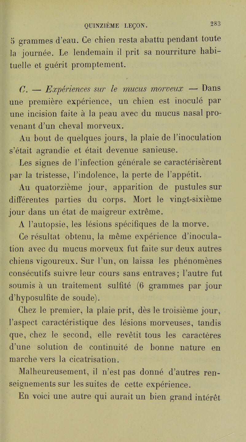 5 grammes d'eau. Ce chien resta abattu pendant toute la journée. Le lendemain il prit sa nourriture habi- tuelle et gaérit promptement. C. — Expériences sur le mucus morveux — Dans une première expérience, un chien est inoculé par une incision faite à la peau avec du mucus nasal pro- venant d'un cheval morveux. Au bout de quelques jours, la plaie de l'inoculation s'était agrandie et était devenue sanieuse. Les signes de l'infection générale se caractérisèrent par la tristesse, l'indolence, la perte de l'appétit. Au quatorzième jour, apparition de pustules sur différentes parties du corps. Mort le vingt-sixième jour dans un état de maigreur extrême. A l'autopsie, les lésions spécifiques de la morve. Ce résultat obtenu, la même expérience d'inocula- tion avec du mucus morveux fut faite sur deux autres chiens vigoureux. Sur l'un, on laissa les phénomènes consécutifs suivre leur cours sans entraves; l'autre fut soumis à un traitement sulfité (6 grammes par jour d'hyposulfite de soude). Chez le premier, la plaie prit, dès le troisième jour, l'aspect caractéristique des lésions morveuses, tandis que, chez le second, elle revêtit tous les caractères d'une solution de continuité de bonne nature en marche vers la cicatrisation. Malheureusement, il n'est pas donné d'autres ren- seignements sur les suites de cette expérience. En voici une autre qui aurait un bien grand intérêt