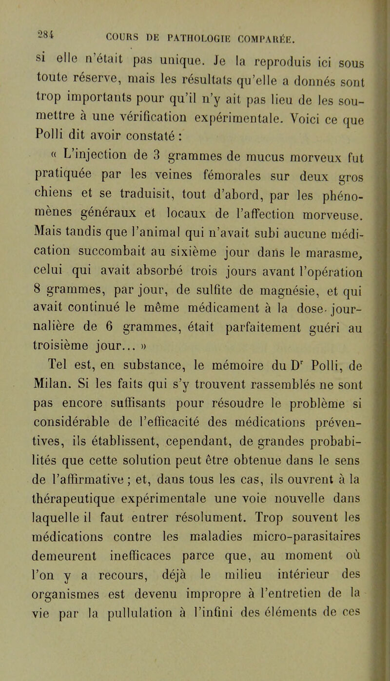 si elle n'était pas unique. Je la reproduis ici sous toute réserve, mais les résultats qu'elle a donnés sont trop importants pour qu'il n'y ait pas lieu de les sou- mettre à une vérification expérimentale. Voici ce que Polli dit avoir constaté : « L'injection de 3 grammes de mucus morveux fut pratiquée par les veines fémorales sur deux gros chiens et se traduisit, tout d'abord, par les phéno- mènes généraux et locaux de l'affection morveuse. Mais tandis que l'animal qui n'avait subi aucune médi- cation succombait au sixième jour dans le marasme, celui qui avait absorbé trois jours avant l'opération 8 grammes, par jour, de sulfite de magnésie, et qui avait continué le même médicament à la dose- jour- nalière de 6 grammes, était parfaitement guéri au troisième jour... » Tel est, en substance, le mémoire du D' Polli, de Milan. Si les faits qui s'y trouvent rassemblés ne sont pas encore suffisants pour résoudre le problème si considérable de l'efficacité des médications préven- tives, ils établissent, cependant, de grandes probabi- lités que cette solution peut être obtenue dans le sens de l'affirmative ; et, dans tous les cas, ils ouvrent à la thérapeutique expérimentale une voie nouvelle dans laquelle il faut entrer résolument. Trop souvent les médications contre les maladies micro-parasitaires demeurent inefficaces parce que, au moment où l'on y a recours, déjà le milieu intérieur des organismes est devenu impropre à l'entretien de la vie par la pullulation à l'infini des éléments de ces