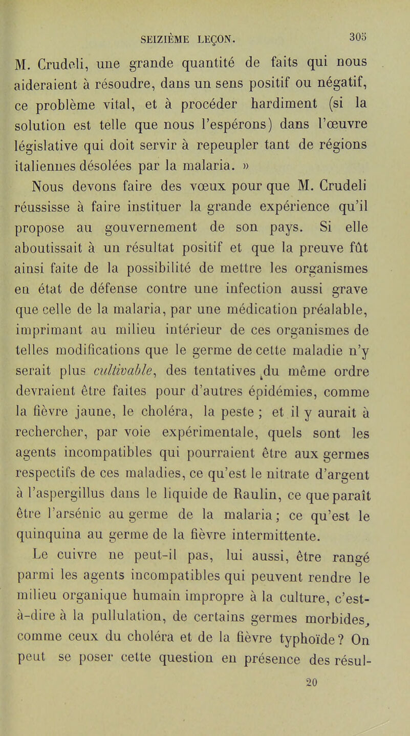 M. Crudeli, une grande quantité de faits qui nous aideraient à résoudre, dans un sens positif ou négatif, ce problème vital, et à procéder hardiment (si la solution est telle que nous l'espérons) dans l'œuvre législative qui doit servir à repeupler tant de régions italiennes désolées par la malaria. » Nous devons faire des vœux pour que M. Crudeli réussisse à faire instituer la grande expérience qu'il propose au gouvernement de son pays. Si elle aboutissait à un résultat positif et que la preuve fût ainsi faite de la possibilité de mettre les organismes en. état de défense contre une infection aussi grave que celle de la malaria, par une médication préalable, imprimant au milieu intérieur de ces organismes de telles modifications que le germe de cette maladie n'y serait plus cultivable^ des tentatives ^du même ordre devraient être faites pour d'autres épidémies, comme la fièvre jaune, le choléra, la peste ; et il y aurait à rechercher, par voie expérimentale, quels sont les agents incompatibles qui pourraient être aux germes respectifs de ces maladies, ce qu'est le nitrate d'argent à l'aspergillus dans le liquide de Raulin, ce que paraît être l'arsénic au germe de la malaria; ce qu'est le quinquina au germe de la fièvre intermittente. Le cuivre ne peut-il pas, lui aussi, être rangé parmi les agents incompatibles qui peuvent rendre le milieu organique humain impropre à la culture, c'est- à-dire à la pullulation, de certains germes morbides^ comme ceux du choléra et de la fièvre typhoïde ? On peut se poser cette question en présence des résul- 20