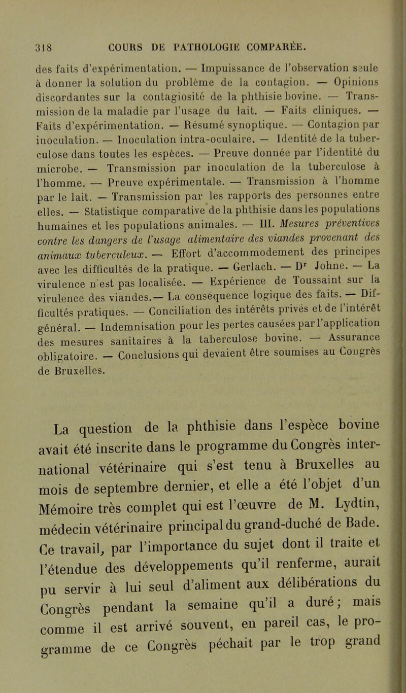 des faits d'expérimentation. — Impuissance de l'observation saule à donner la solution du problème de la contagion. — Opinions discordantes sur la contagiosité de la phthisie bovine. — Trans- mission de la maladie par l'usage du lait. — Faits cliniques. — Faits d'expérimentation. — Résumé synoptique. — Contagion par inoculation. — Inoculation intra-oculaire. — Identité de la tuber- culose dans toutes les espèces. — Preuve donnée par l'identité du microbe. — Transmission par inoculation de la tuberculose à l'homme. — Preuve expérimentale. — Transmission à l'homme par le lait. — Transmission par les rapports des personnes entre elles. — Statistique comparative'de la phthisie dans les populations humaines et les populations animales. — III. Mesures préventives contre les dangers de l'usage alimentaire des viandes provenant des animaux tuberculeux. — Effort d'accommodement des principes avec les difficultés de la pratique. — Gerlach. — Johne. — La virulence n est pas localisée. — Expérience de Toussaint sur la virulence des viandes.— La conséquence logique des faits. — Dif- ficultés pratiques. — Conciliation des intérêts privés et de l'intérêt général. — Indemnisation pour les pertes causées par l'application des mesures sanitaires à la laberculose bovine. - Assurance obligatoire. - Conclusions qui devaient être soumises au Congrès de Bruxelles. La question de la phthisie dans Tespèce bovine avait été inscrite dans le programme du Congrès inter- national vétérinaire qui s'est tenu à Bruxelles au mois de septembre dernier, et elle a été l'objet d'un Mémoire très complet qui est l'œuvre de M. Lydtin, médecin vétérinaire principal du grand-duché de Bade. Ce travail, par l'importance du sujet dont il traite et l'étendue des développements qu'il renferme, aurait pu servir à lui seul d'aliment aux délibérations du Congrès pendant la semaine qu'il a duré; mais comme il est arrivé souvent, eu pareil cas, le pro- gramme de ce Congrès péchait par le trop grand