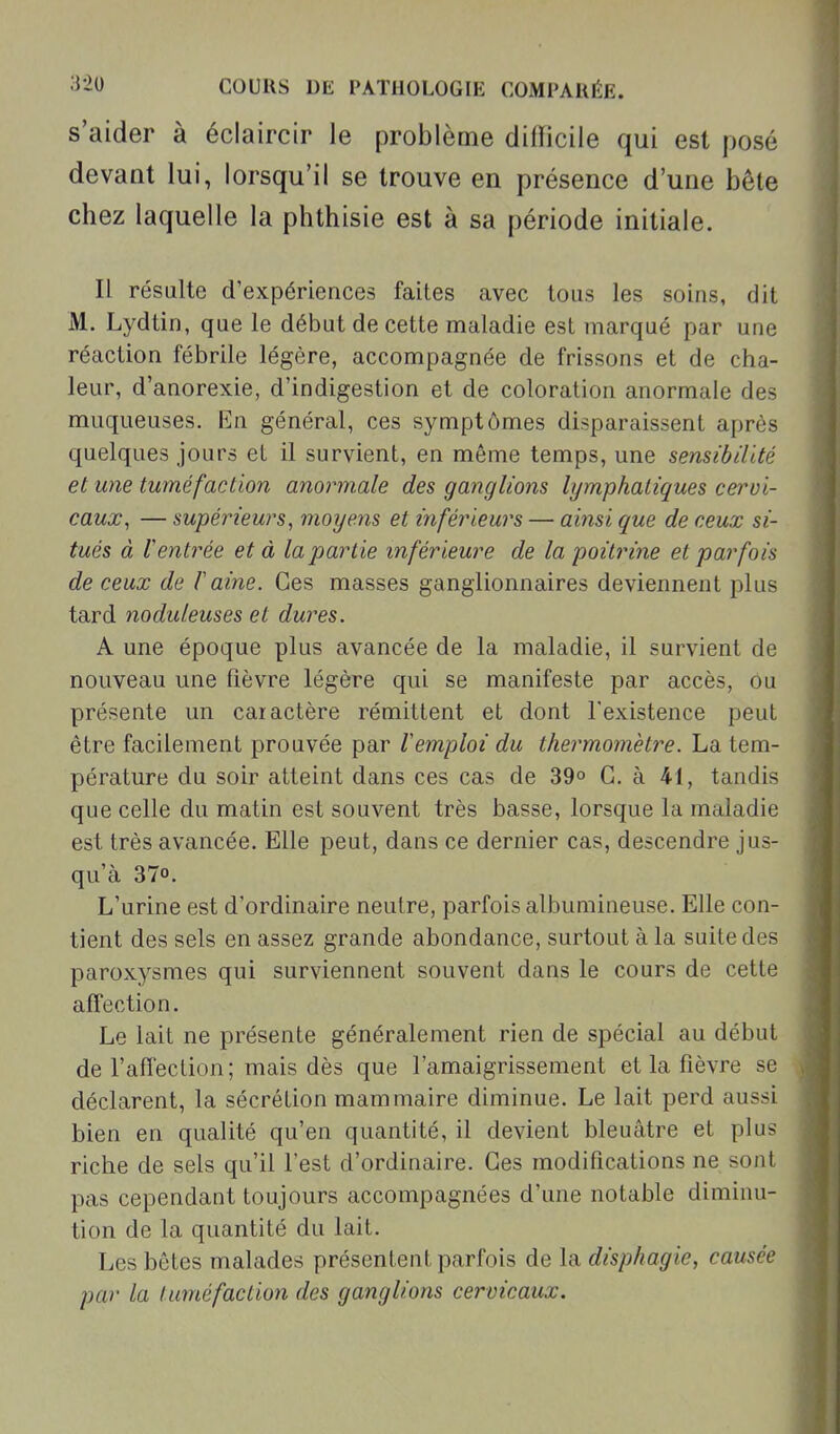 s'aider à éclaircir le problème difficile qui est posé devant lui, lorsqu'il se trouve en présence d'une bête chez laquelle la phthisie est à sa période initiale. Il résulte d'expériences faites avec tous les soins, dit M. Lydtin, que le début de cette maladie est marqué par une réaction fébrile légère, accompagnée de frissons et de cha- leur, d'anorexie, d'indigestion et de coloration anormale des muqueuses. En général, ces symptômes disparaissent après quelques jours et il survient, en même temps, une sensibilité et une tuméfaction anormale des ganglions lymphatiques cervi- caux, — supérieurs, moye.7is et inférieurs — ainsi que de ceux si- tués à l'entrée et à la partie inférieure de la poitrine et parfois de ceux de 1 aine. Ces masses ganglionnaires deviennent plus tard noduleuses et dures. A une époque plus avancée de la maladie, il survient de nouveau une fièvre légère qui se manifeste par accès, ou présente un caractère rémittent et dont l'existence peut être facilement prouvée par remploi du thermomètre. La tem- pérature du soir atteint dans ces cas de 39° G. à 41, tandis que celle du matin est souvent très basse, lorsque la maladie est très avancée. Elle peut, dans ce dernier cas, descendre jus- qu'à 370. L'urine est d'ordinaire neutre, parfois albumineuse. Elle con- tient des sels en assez grande abondance, surtout à la suite des paroxysmes qui surviennent souvent dans le cours de cette affection. Le lait ne présente généralement rien de spécial au début de l'affection; mais dès que l'amaigrissement et la fièvre se déclarent, la sécrétion mammaire diminue. Le lait perd aussi bien en qualité qu'en quantité, il devient bleuâtre et plus riche de sels qu'il l'est d'ordinaire. Ces modifications ne sont pas cependant toujours accompagnées d'une notable diminu- tion de la quantité du lait. Les bêtes malades présentent parfois de la disphagie, causée par la tuméfaction des ganglions cervicaux.