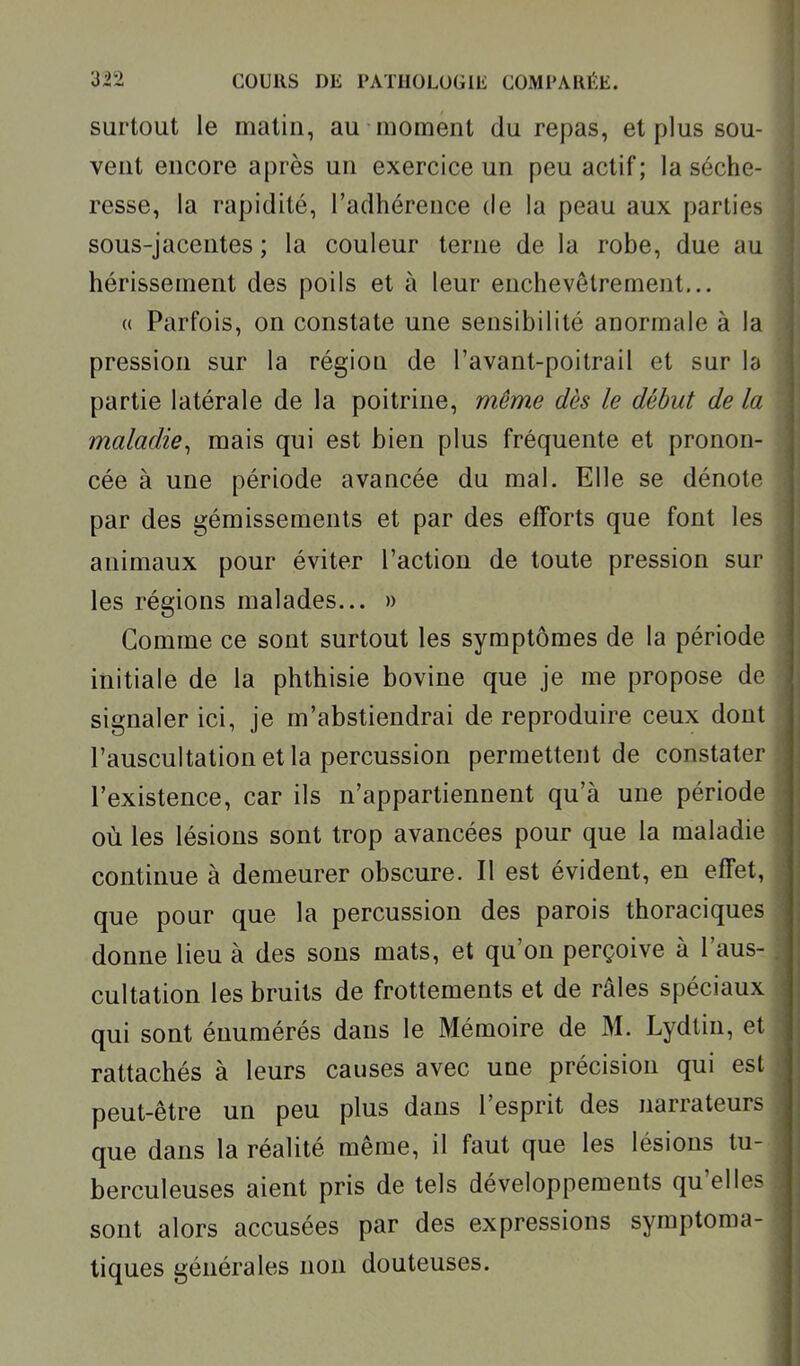 surtout le matin, au moment du repas, et plus sou- vent encore après un exercice un peu actif; la séche- resse, la rapidité, l'adhérence de la peau aux parties sous-jacentes ; la couleur terne de la robe, due au hérissement des poils et à leur enchevêtrement... « Parfois, on constate une sensibilité anormale à la pression sur la région de l'avant-poitrail et sur h partie latérale de la poitrine, même dès le début de la maladie^ mais qui est bien plus fréquente et pronon- cée à une période avancée du mal. Elle se dénote par des gémissements et par des efforts que font les animaux pour éviter l'action de toute pression sur les régions malades... » Comme ce sont surtout les symptômes de la période initiale de la phthisie bovine que je me propose de signaler ici, je m'abstiendrai de reproduire ceux dont l'auscultation et la percussion permettent de constater l'existence, car ils n'appartiennent qu'à une période où les lésions sont trop avancées pour que la maladie continue à demeurer obscure. Il est évident, en effet, que pour que la percussion des parois thoraciques donne lieu à des sons mats, et qu'on perçoive à l'aus- cultation les bruits de frottements et de râles spéciaux qui sont énumérés dans le Mémoire de M. Lydtin, et rattachés à leurs causes avec une précision qui est peut-être un peu plus dans l'esprit des narrateurs que dans la réalité même, il faut que les lésions tu- berculeuses aient pris de tels développements qu'elles sont alors accusées par des expressions symptoma- tiques générales non douteuses.