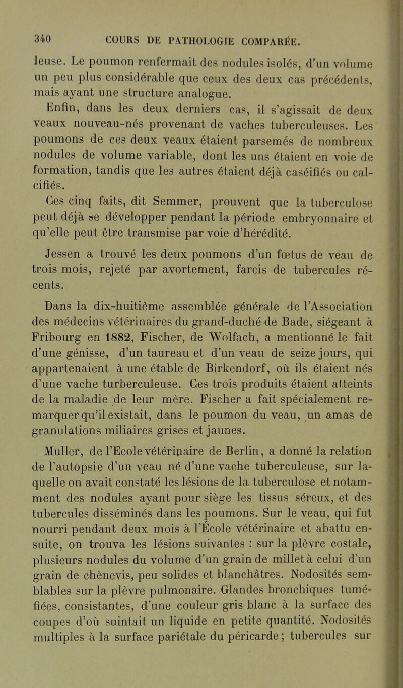 leuse. Le poumon renfermait des nodules isolés, d'un volume un peu plus considérable que ceux des deux cas précédents, mais ayant une structure analogue. Enfin, dans les deux derniers cas, il s'agissait de deux veaux nouveau-nés provenant de vaches tuberculeuses. Les poumons de ces deux veaux étaient parsemés de nombreux nodules de volume variable, dont les uns étaient en voie de formation, tandis que les autres étaient déjà caséifîés ou cal- cifiés. Ces cinq faits, dit Semmer, prouvent que la tuberculose peut déjà se développer pendant la période embryonnaire et qu'elle peut être transmise par voie d'hérédité. Jessen a trouvé les deux poumons d'un fœtus de veau de trois mois, rejeté par avortement, farcis de tubercules ré- cents. Dans la dix-huitième assemblée générale de l'Association des médecins vétérinaires du grand-duché de Bade, siégeant à Fribourg en 1882, Fischer, de Wolfach, a mentionné le fait d'une génisse, d'un taureau et d'un veau de seize jours, qui appartenaient à une étable de Birkendorf, où ils étaient nés d'une vache turberculeuse. Ces trois produits étaient atteints de la maladie de leur mère. Fischer a fait spécialement re- marquer qu'il existait, dans le poumon du veau, un amas de granulations miliaires grises et jaunes. Muller, de l'Ecole vétérinaire de Berlin, a donné la relation de Fautopsie d'un veau né d'une vache tuberculeuse, sur la- quelle on avait constaté les lésions de la tuberculose et notam- ment des nodules ayant pour siège les tissus séreux, et des tubercules disséminés dans les poumons. Sur le veau, qui fut nourri pendant deux mois à l'École vétérinaire et abattu en- suite, on trouva les lésions suivantes : sur la plèvre costale, plusieurs nodules du volume d'un grain de millet à celui d'un grain de chènevis, peu solides et blanchâtres. Nodosités sem- blables sur la plèvre pulmonaire. Glandes bronchiques tumé- fiées, consistantes, d'une couleur gris blanc à la surface des coupes d'oii suintait un liquide en petite quantité. Nodosités multiples à la surface pariétale du péricarde ; tubercules sur