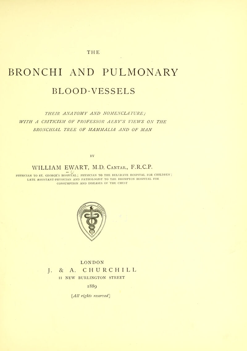 BRONCHI AND PULMONARY BLOOD-VESSELS THEIR ANATOMY AND NOMENCLATURE; WITH A CRITICISM OF PROFESSOR AEBY'S VIEWS ON THE BRONCHIAL TREE OF MAMMALIA AND OF MAN BY WILLIAM EWART, M.D. Cantab., F.R.C.P. PHYSICIAN TO ST. GEORGE'S HOSPITAL ; PHYSICIAN TO THE BELGRAVE HOSPITAL FOR CHILDREN ; LATE ASSISTANT-PHYSICIAN AND PATHOLOGIST TO THE BROMPTON HOSPITAL FOR CONSUMPTION AND DISEASES OF THE CHEST LONDON J. & A. CHURCHILL 11 NEW BURLINGTON STREET 1889 \_An rights ?-eserved']