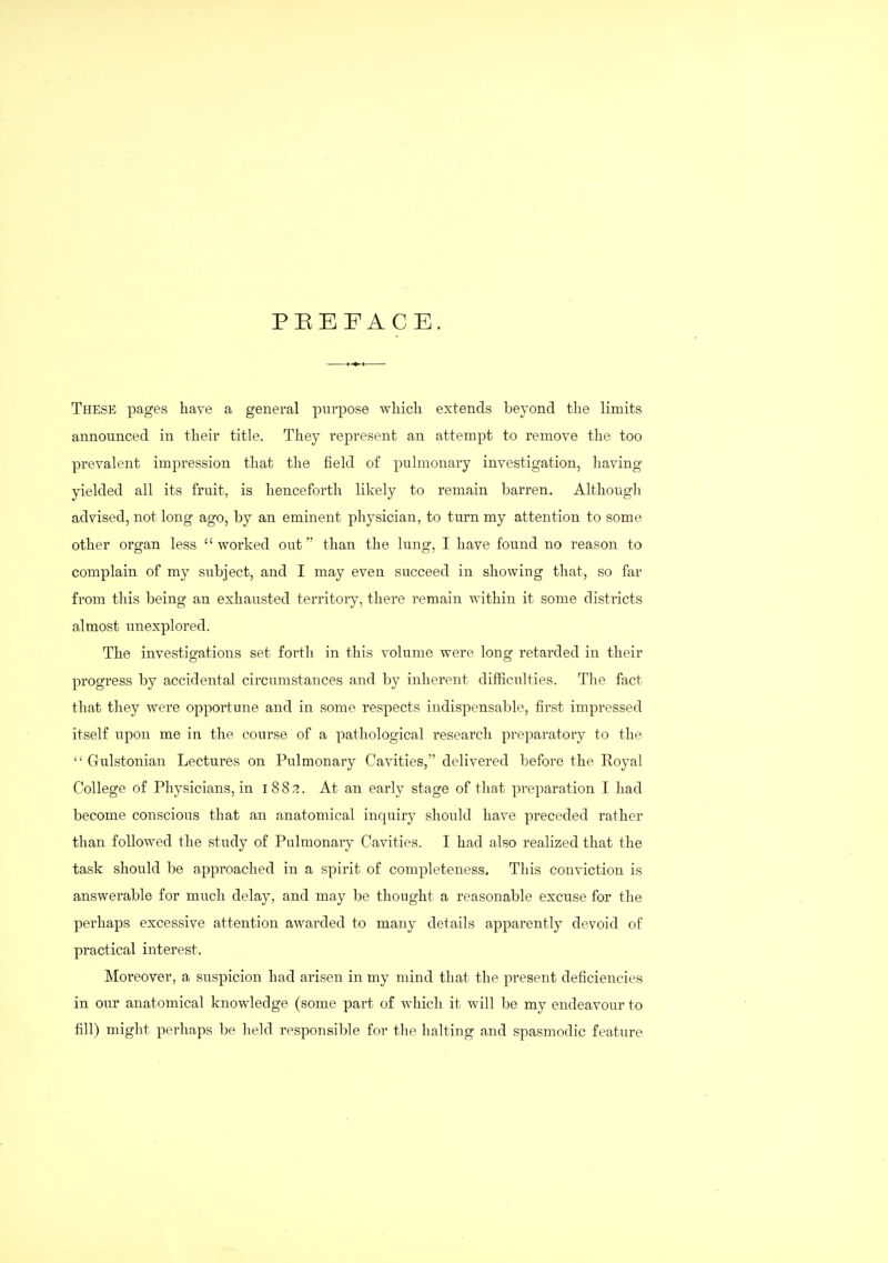 PEEFACE. These pages have a general purpose whicli extends beyond tlie limits announced in their title. They represent an attempt to remove the too prevalent impression that the field of pulmonary investigation, having yielded all its fruit, is henceforth likely to remain barren. Although advised, not long ago, by an eminent physician, to turn my attention to some other organ less  worked out than the lung, I have found no reason to complain of my subject, and I may even succeed in showing that, so far from this being an exhausted territory, there remain within it some districts almost unexplored. The investigations set forth in this volume were long retarded in their progress by accidental circumstances and by inherent difficulties. The fact that they were opportune and in some respects indispensable, first impressed itself upon me in the course of a pathological research preparatory to the  Gulstonian Lectures on Pulmonary Cavities, delivered before the Royal College of Physicians, in 188;?. At an early stage of that preparation I had become conscious that an anatomical inquiry should have preceded rather than followed the study of Pulmonaiy Cavities. I had also realized that the task should be approached in a spirit of completeness. This conviction is answerable for much delay, and may be thought a reasonable excuse for the perhaps excessive attention awarded to many details apparently devoid of practical interest. Moreover, a suspicion had arisen in my mind that the present deficiencies in our anatomical knowledge (some part of whicli it will be my endeavour to fill) might perhaps be held responsible for the halting and spasmodic feature