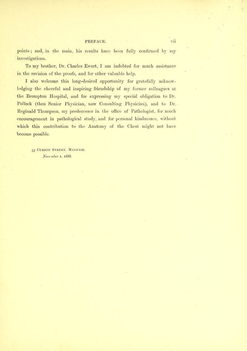 points; and, in the main, liis results have been fully confirmed by my investigations. To my brother, Dr. Charles Ewart, I am indebted for much assistance in the revision of the proofs, and for other valuable help. I also welcome this long-desired opportunity for gratefully acknow- ledging the cheerful and inspiring friendship of my former colleagues at the Brompton Hospital, and for expressing my special obligation to Dr. Pollock (then Senior Physician, now Consulting Physician), and to Dr. Reginald Thompson, my predecessor in the oflQce of Pathologist, for much encouragement in pathological study, and for personal kindnesses, without which this contribution to the Anatomy of the Chest might not have become possible. 33 CUEZON Street, Mayfaie, November i, 1888.