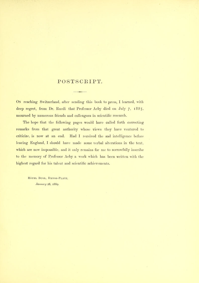 POSTSCEIPT. On reaching Switzerland, after sending this book to press, I learned, with deep regret, from Dr. Ruedi that Professor Aeby died on July 7, 1885, mourned by numerous friends and colleagues in scientific research. The hope that the following pages would have called forth correcting remarks from that great authority whose views they have ventured to criticize, is now at an end. Had I received the sad intelligence before leaving England, I should have made some verbal alterations in the text, which are now impossible, and it only remains for me to sorrowfully inscribe to the memory of Professor Aeby a work which has been written with the highest regard for his talent and scientific achievements. Hotel Buol, Davos-Platz, Jaimarij 28, 1889.