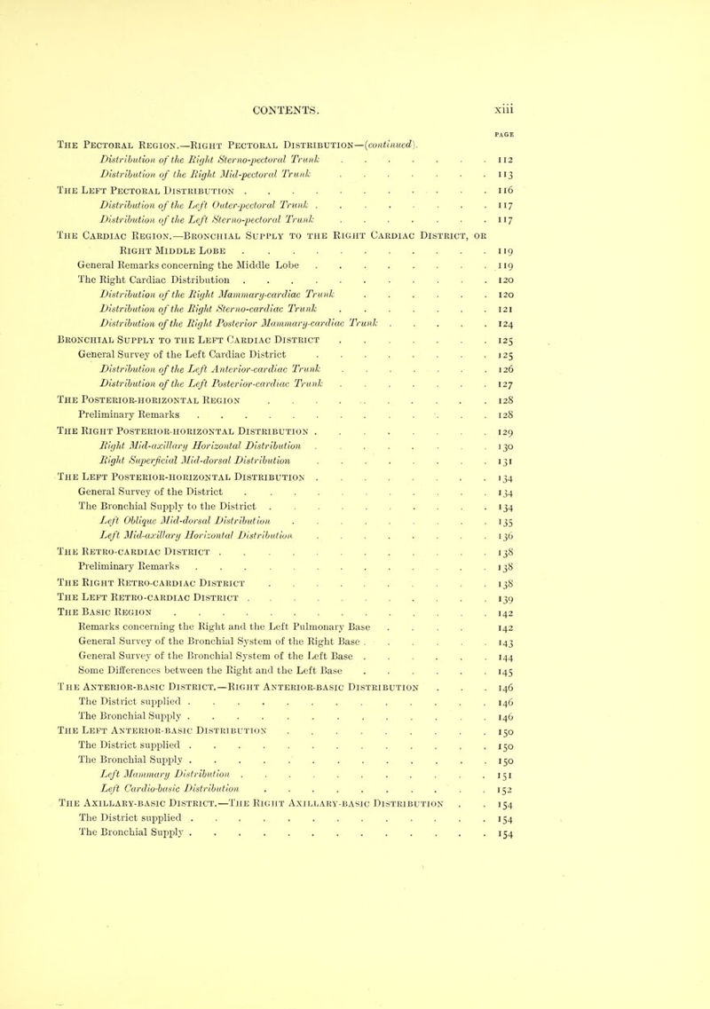 PAGE The Pectoral Kegion.—Eight Pectoral Distribution—(couiutMcc?). Distribution of the Hic/ht iSterno-jJectoral Trunk . . . ■ . . .112 Distribution of tlte Rigid Mid-pectoral Trunk . . . . . .113 The Left Pectoral Distribution 116 Distribution of the Left Outer-pectoral Trunk . 117 Distribution of the Left Sterno-pectoral Trunk . . . . . . • H7 The Cardiac Eegion.—Bronchial Supply to the Right Cardiac District, or Right Middle Lobe 119 General Remarks concerning the Middle Lobe . . . . . . . .119 The Right Cardiac Distribution 120 Distribution of the Right Mammary-cardiac Trunk . . . . . .120 Distribution of the Right Sterno-cardiac Trunk ....... 121 Distribution of the Right Posterior Mammary-cardiac Trunk . . . . .124 Bronchial Supply to the Left Cardiac District 125 General Survey of the Left Cardiac District 125 Distribution of tlie Left Anterior-cardiac Trunk . . . . . .126 Distribution of the Left Posterior-cardiac Trunk . . . . . . -127 The Posterior-horizontal Region . . 128 Preliminary Remarks ........ ..... 128 The Right Posterior-horizontal Distribution 129 Bight 31id-axillary Horizontal Distribution . . . . . . . 130 Bight Superficial Mid-dorsal Distribution . . . . . . . • iji The Left Posterior-horizontal Distribution 134 General Survey of the District 134 The Bronchial Supply to the District . . . . . . . . . -134 Left Oblique Mid-dorsal Distribution . . . . . . . . -135 Left Mid-axillary Horizontal Distribution . . . . . . . .136 The Retro-cardiac District 138 Preliminary Remarks 138 The Right Retro-cardiac District 138 The Left Retro-cardiac District 139 The Basic Region 142 Remarks concerning the Right and the Left Pulmonary Base .... 142 General Survey of the Bronchial System of the Right Base . . . . 143 General Survey of the Bronchial System of the Left Base ...... 144 Some Differences between the Right and the Left Base 145 The Anterior-basic District.—Right Anterior-basic Distribution . . .146 The District supplied ............. 146 The Bronchial Supply .... ......... 146 The Left Anterior-basic Distribution 150 The District supplied 150 The Bronchial Sujjply . . . . . . . . . . . . -150 Left Mammary Distribution . . . . . . . . . . .151 Left Cardio-basic Distribution . . . . . . . . . .152 The Axillary-basic District.—The Right Axjllary-basic Distribution . -154 The District supplied ............. 154 The Bronchial Supply ............. 154