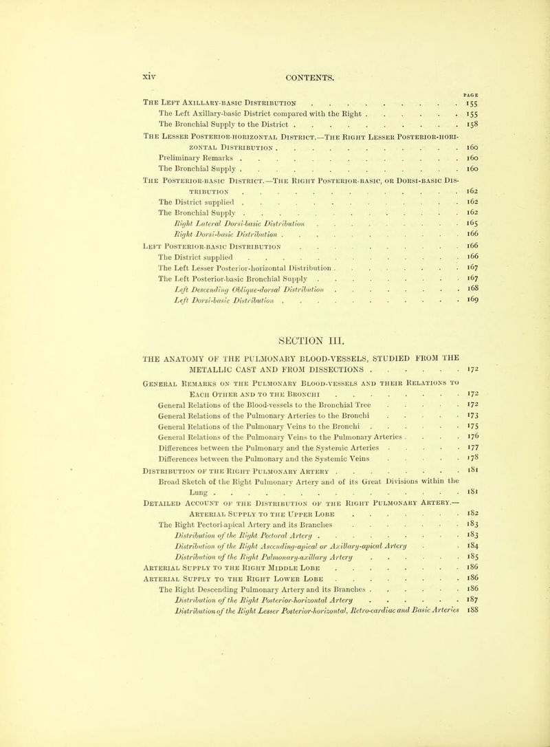 PAGE The Left AxiLLAEY-BASic Distribution 155 The Left Axillary-basic District compared with the Right 155 The Bronchial Supply to the District 158 The Lessee Posteeioe-hoeizontal District.—The Right Lessee Posteeioe-hoei- ZONTAL Distribution . 160 Preliminary Remarks ............. 160 The Bronchial Supply 160 The Posterior-basic District.—The Right Posterior-basic, or Dorsi-basic Dis- tribution 162 The District supi^lied 162 The Bronchial Supply 162 Might Lateral Dorsi-hasic Distribution . 165 Bight Dorsi-hasic Distribution . . . . . . . . ■ ■ .166 Leb^t Posterior-basic Distribution 166 The District supplied '66 The Left Lesser Posterior-horizontal Distribution 167 The Left Posterior-basic Bronchial Supply 167 Left Descending Oblique-dorsal Distribution 168 Left Dorsi-basic Distribution 169 SECTION III. THE ANATOMY OF THE PULMONARY BLOOD-VESSELS, STUDIED FROM THE METALLIC CAST AND FROM DLSSECTIONS 172 General Remarks on the Pulmonary Blood-vessels and theie Relations to Each Othee AND TO the Beonchi 172 General Relations of the Blood-vessels to the Bronchial Tree 172 General Relations of the Pulmonary Arteries to the Bronchi I73 General Relations of the Pulmonary Veins to the Bronchi '75 General Relations of the Pulmonary Veins to the Pulmonary Arteries . . . . 176 Differences between the Pulmonary and the Systemic Arteries 177 Differences between the Pulmonary and the Systemic Veins '78 DiSTEIBUTION of THE RIGHT PULMONARY AETEEY I^I Broad Sketch of the Right Pulmonary Artery and of its Great Divisions within the Lung 181 Detailed Account of the Disteibution of the Right Pulmonary Aetery.— Arterial Supply to the Upper Lobe 182 The Right Pectori-apical Ar tery and its Branches 183 Distribution of the Bight Pectoral Artery . . . . • • • ■ -183 Distribution of the Bight Ascending-apical or Axillary-apical Artery . ■ 184 Distribution of the Bight Pulmonary-axillary Artery 185 Aetebial Supply to the Right Middle Lobe 186 Aeteeial Supply to the Right Lowee Lobe 186 The Right Descending Pulmonary Artery and its Branches . . . . • • 186 Distribution of the Bight Posterior-horizontal Artery 187 Distribution of the Bight Lesser Posterior-horizontal, Betro-cardiuc and Basic Arteries 188