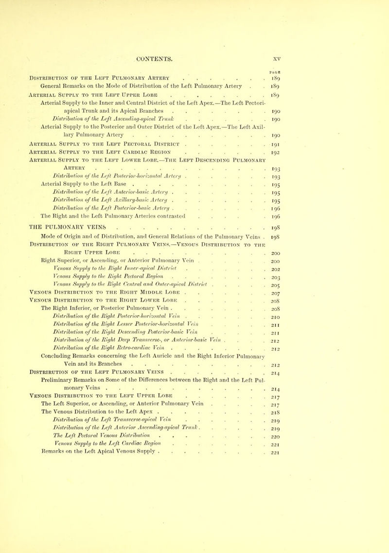 PAGE DiSTKIBUTION OP TUB LEFT PULMONAEY ARTEEY 189 General Eemarks on the Mode of Distribution of the Left Pulmonary Artery . .189 Arterial Supply to the Left Upper Lobe . 189 Arterial Sujjply to the Inner and Central District of tlie Left Apex.—The Left Pectori- apical Trunk and its Apical Branches 190 Distribution of the Left Ascending-apical Trunk ....... 190 Arterial Supply to the Posterior and Outer District of the Left Apex.—The Left Axil- lary Pulmonary Artery 190 Arterial Supply to the Left Pectoral District 191 Arterial Supply to the Left Cardiac Kegion 192 Arterial Supply to the Left Lower Lobe.—The Left Descending Pulmonary Artery 193 Distribution of tlie Ijfft Po.sterior-Jwri.-.ontal Arierii ....... 193 Arterial Supply to the Left Base . . . . . . . . . . -195 Distribution of the Lift Anterior-basic Artery . . . . . . . • IQS Distribution of the Left Axillary-basic Artery . . . . . . . -195 Distribution of the Left Posterior-basic Ai-tery . . . . . . . .196 The Right and the Left Pulmonary Arteries contrasted .... .196 THE PULMONARY VEINS 198 Mode of Origin and of Distribution, and General Relations of the Pulmonary Veins . 198 Distribution of the Right Pulmonary Veins.—Venous Distribution to the Right Upper Lobe 200 Right Superior, or Ascending, or Anterior Pulmonary Vein ...... 200 Venotis Supply to the Bight Liner-apical District ....... 202 Venous Supply to the Right Pectoral Region ........ 203 Venous Supply to the Right Central and Outer-apical District ..... 205 Venous Distribution to the Right Middle Lobe 207 Venous Distribution to the Right Lower Lobe 208 The Right Inferior, or Posterior Pulmonary Vein . 208 Distribution of the Right Posterior-horizontcd Vein . . . . , , .210 Distribution of the Right Lesser Posterior-horizontal.. Vein . . . . ,211 Distribution of the Right Descending Posterior-basic Vein . . . , .211 Distribution of tJie Right Deep Transverse-, or Anterior-basic Vein .... 212 Distribution of the Right Reti'o-cardiac Vein . . . . . . , ,212 Concluding Remarks concerning the Left Auricle and the Right Inferior Pulmonary Vein and its Branches . . 212 Distribution of the Left Pulmonary Veins 214 Preliminary Remarks on Some of the DiflPerences between the Right and the Left Pul- monary Veins 214 Venous Distribution to the Left Upper Lobe 217 The Left Superior, or Ascending, or Anterior Pulmonary Vein ..... 217 The Venous Distribution to the Left Apex 218 Distribution of the Left Transverse-apical Vein . . . . . . .219 Distribution of the Left Anterior Ascending-apical Tru nh 219 The Left Pectoral Venous Distribution 220 Venous Supply to the Left Cardiac Region . . . . . , , .221 Remarks on the Left Apical Venous Supply . . 221
