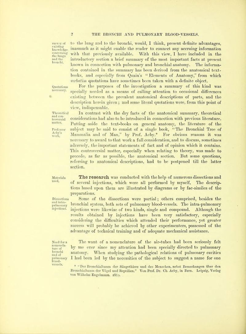 survey of existing knowledge concerning the hmgs and the bronchi. Qiiotjitions necessary. Theoretical and con- ti'oversial matter. Professor Aeby's work. to tlie laag and to the bronchi, would, I think, present definite advantages, inasmuch as it might enable the reader to connect any accruing information with that 251'eviously available. With this view, I have included in the introductory section a brief summary of the most important facts at present known in connection with pulmonary and bronchial anatomy. The informa- tion contained in the summary has been derived from the anatomical text- books, and especially from Quain's  Elements of Anatomy, from which vcrhalim quotations have sometimes been taken with a definite object. For the purposes of the investigation a summary of this kind was specially needed as a means of calling attention to occasional differences existing between the prevalent anatomical descriptions of parts, and the description herein given; and some literal quotations were, from this point of view, indispensable. In contrast with the dry facts of the anatomical summary, theoretical considerations had also to be introduced in connection with previous literature. Putting aside the text-books on general anatomy, the literature of the subject may be said to consist of a single book,  The Bronchial Tree of Mammalia and of Man, by Prof. Aeby.* For obvious reasons it was necessary to award to that work a full consideration, and to discuss, sometimes adversely, the important statements of fact and of opinion which it contains. This controversial matter, especially when relating to theory, was made to precede, as far as possible, the anatomical section. But some questions, referring to anatomical descriptions, had to be postponed till the latter section. Materials The research was conducted with the help of numerous dissections and of several injections, which were all performed by myself. The descrip- tions based upon them are illustrated by diagrams or by fac-similes of the preparations. Dissections Some of the dissections were partial; others comprised, besides the pulmonary brouchial systcm, both sets of pulmonary blood-vessels. The intra-pulmonary injections, injections were likewise of two kinds, single and compound. Although the results obtained by injections have been very satisfactory, especially considering the difficulties which attended their performance, yet greater success will probably be achieved by other experimenters, possessed of the advantage of technical training and of adequate mechanical assistance. Need for a The want of a nomenclature of the air-tubes had been seriously felt ture'of'^^' by ^6 ^'^'er since my attention had been specially directed to pulmonary and^of*^^ anatomy. When studying the pathological relations of pulmonary cavities pnimonaiy I had been led by the necessities of the subject to suggest a name for one blood- vgsspIs *  Der Bronchialbaum der Siiugethiere tind des Menschen, nebst Bemerkungen iiber den Bronchialbaum der Vogel und Reptilien. Von Prof. Dr. Ch. Aeby, in Bern. Leipzig, Verlag von Wilhelm Engelmann. iS>io.