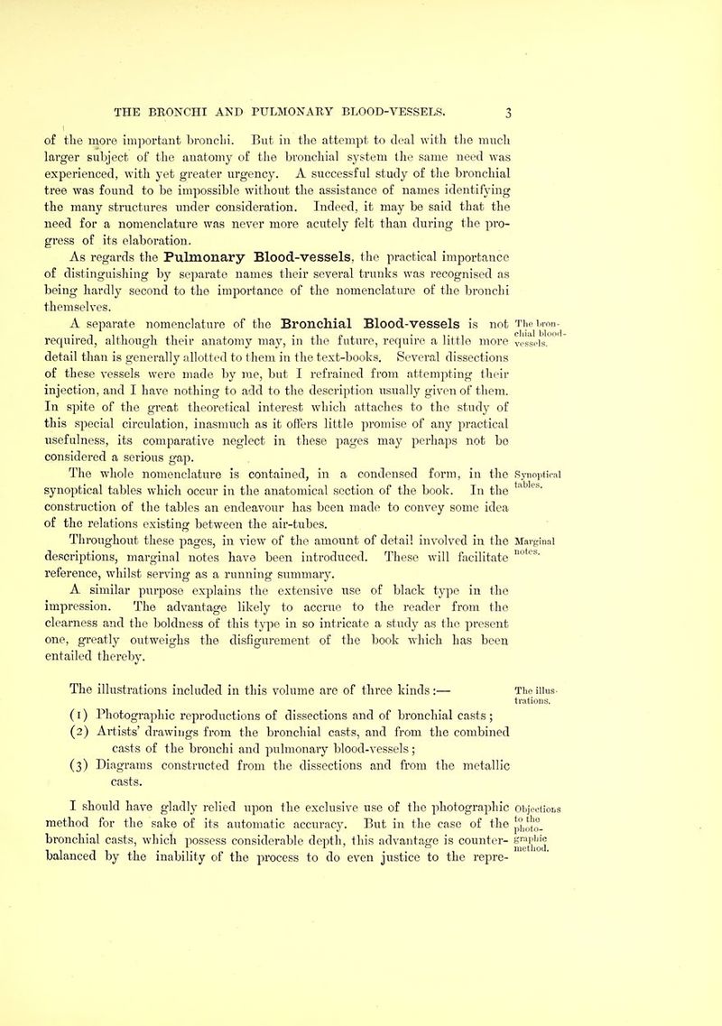 of the more important brouclu. But in the attempt to deal witli the much larger subject of the aiiatomy of the bronchial system the same need was experienced, with yet greater urgency. A successful study of the bronchial tree was found to be impossible without the assistance of names identifying the many structures under consideration. Indeed, it may be said that the need for a nomenclature was never more acutely felt than during the pro- gress of its elaboration. As regards the Pulmonary Blood-vessels, the practical importance of distinguishing by separate names their several trunks was recognised as being hardly second to the importance of the nomenclature of the bronchi themselves. A separate nomenclature of the Bronchial Blood-vessels is not The i.ron- required, although their anatomy may, in the future, require a little more vessels, detail than is generally allotted to them in the text-books. Several dissections of these vessels were made by me, but I refrained from attempting their injection, and I have nothing to add to the description usually given of them. In spite of the great theoretical interest which attaches to the study of this special circulation, inasmuch as it offers little promise of any practical usefulness, its comparative neglect in these pages may perhaps not be considered a serious gap. The whole nomenclature is contained, in a condensed form, in the Synoptical synoptical tables which occur in the anatomical section of the book. In the construction of the tables an endeavour has been made to convey some idea of the relations existing between the air-tubes. Throughout these pages, in view of the amount of detail involved in the Marginal descri^Dtions, marginal notes have been introduced. These will facilitate reference, whilst serving as a running summary. A similar purpose explains the extensive use of black type in the impression. The advantage likely to accrue to the reader from the clearness and the boldness of this type in so intricate a study as the present one, greatly outweighs the disfigurement of the book which has been entailed thereby. The illustrations included in this volume are of three kinds :— The illus- trations. (1) Photographic reproductions of dissections and of bronchial casts ; (2) Artists' drawings from the bronchial casts, and from the combined casts of the bronchi and pulmonary blood-vessels; (3) Diagrams constructed from the dissections and from the metallic casts. I should have gladly relied upon the exclusive use of the photographic oii]ec(ior.s method for the sake of its automatic accuracy. But in the case of the p'J„';to. bronchial casts, which possess considerable depth, this advantage is counter- srapi^jc balanced by the inability of the process to do even justice to the repre-