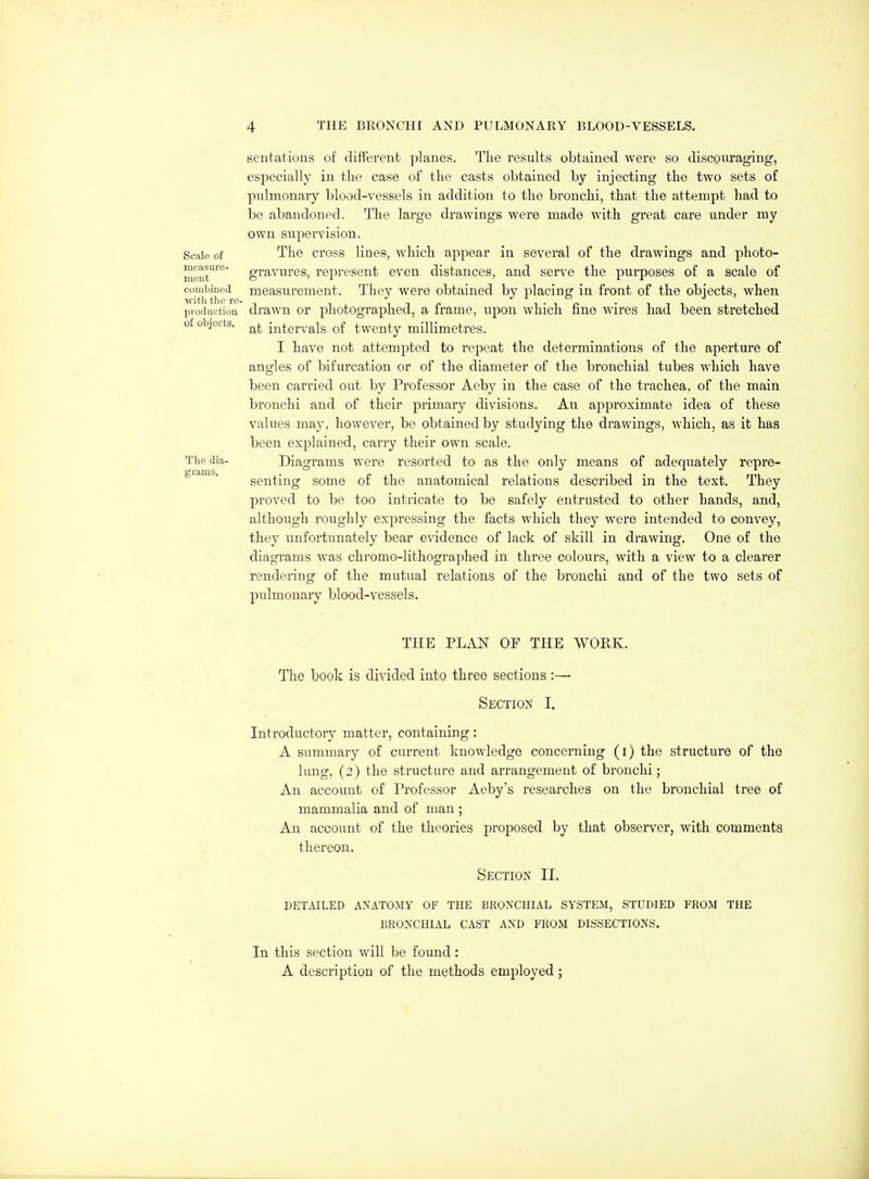 Scale of measure- meut combined with the re- production of objects. The dia- grams. sentations of different planes. The results obtained were so discouraging, especially in the case of the casts obtained by injecting the two sets of pulmonary blood-vessels in addition to the bronchi, that the attempt had to be abandoned. The large drawings were made with great care under my own supervision. The cross lines, which appear in several of the drawings and photo- gravures, represent even distances, and serve the purposes of a scale of measurement. They were obtained by placing in front of the objects, when drawn or photographed, a frame, upon which fine wires had been stretched at intervals of twenty millimetres. I have not attempted to repeat the determinations of the aperture of angles of bifurcation or of the diameter of the bronchial tubes which have been carried out by Professor Aeby in the case of the trachea, of the main bronchi and of their primary divisions. An approximate idea of these values may, however, be obtained by studying the drawings, which, as it has been explained, carry their own scale. Diagrams were resorted to as the only means of adequately repre- senting some of the anatomical relations described in the text. They proved to be too intricate to be safely entrusted to other hands, and, although roughly expressing the facts which they were intended to convey, they unfortunately bear evidence of lack of skill in drawing. One of the diagrams was chromo-lithogi-aphed in three colours, with a view to a clearer rendering of the mutual relations of the bronchi and of the two sets of pulmonary blood-vessels. THE PLAN OF THE WOEK. The book is divided into three sections:—■ Section I. Introductory matter, containing: A summary of current knowledge concerning (i) the structure of the lung, (2) the structure and arrangement of bronchi; An account of Professor Aeby's researches on the bronchial tree of mammalia and of man ; An account of the theories proposed by that observer, with comments thereon. Section II. DETAILED ANATOMY OF THE BRONCHIAL SYSTEM, STUDIED FROM THE BRONCHIAL CAST AND FROM DISSECTIONS. In this section will be found : A description of the methods employed;