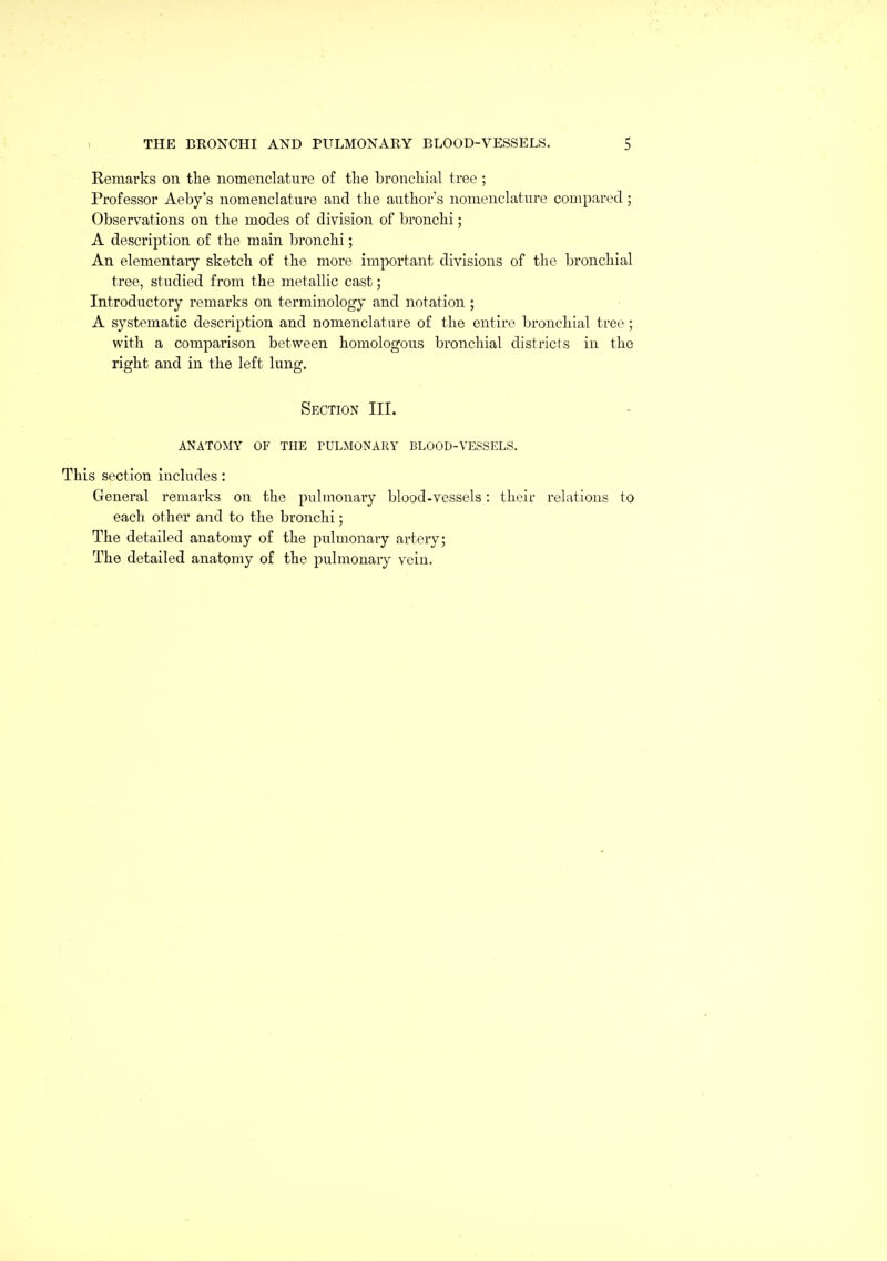 Remarks on tlie nomenclature of the bronchial tree ; Professor Aeby's nomenclature and the author's nomenclature compared; Observations on the modes of division of bronchi; A description of the main bronchi; An elementaiy sketch of the more important divisions of the bronchial tree, studied from the metallic cast; Introductory remarks on terminology and notation ; A systematic description and nomenclature of the entire bronchial tree; with a comparison between homologous bronchial districts in the right and in the left lung. Section III. ANATOMY OF THE PULMONARY BLOOD-VESSELS. This section includes: Genei'al remarks on the pulmonary blood-vessels: their i-elations to each other and to the bronchi; The detailed anatomy of the pulmonary artery; The detailed anatomy of the joulmonary vein.