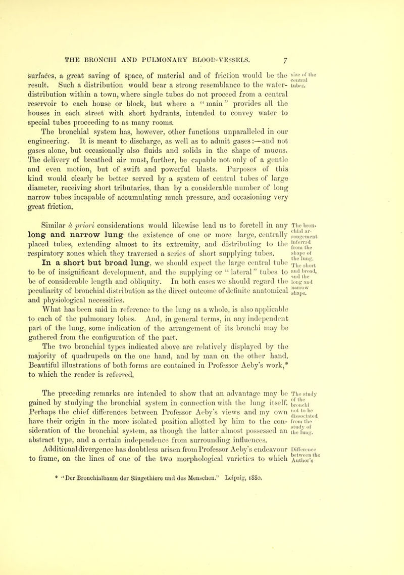 surfaces, a great saving of space, of material and of fricdon would be the size iif tilt result. Such a distributiou would bear a strong resemblance to the water- tubri. distribution within a town, where single tubes do not proceed from a central reservoir to each house or block, but where a main provides all the houses in each street with short hydrants, intended to convey water to special tubes proceeding to as many rooms. The bronchial system has, liowever, other functions unpai'alleled iu our engineering. It is meant to discharge, as well as to admit gases:—and not gases alone, but occasionally also fluids and solids in the shape of mucus. The delivery of breathed air must, further, be capable not only of a gentle and even motion, but of swift and powerful blasts. Purposes of this kind would clearly be better served by a system of central tubes of large diameter, receiving short tributaries, than by a considerable number of long narrow tubes incapable of accumulating much pressure, and occasioning very great friction. Similar a iwiori considerations would likewise lead us to foretell in any Tiio bron. long and narrow lung the existence of one or more large, centrally ranRomont placed tubes, extending almost to its extremity, and distributing to the jl^^^j^j^^ij^ respiratory zones which they traversed a series of short supplying tubes. shape of In a short but broad lung, we should expect the large central tube gj^^j^'^ to be of insignificant development, and the supplying or lateral tubes to ['|^™*'^' be of considerable length and obliquity. In both cases we should regard the loug aud peculiarity of bronchial distribution as the direct outcome of definite anatomical g(Jpg^'^ and physiological necessities. What has been said in reference to the lung as a whole, is also applicable to each of the pulmonary lobes. And, in general terms, in any independent part of the lung, some indication of the arrangement of its bronchi may be gathered from the configuration of the part. The two bronchial types indicated above are relatively displayed by the majority of quadrupeds on the one hand, and by man on the other hand. Beautiful illustrations of both forms are contained iu Professor Aeby's work,* to which the reader is referred. The preceding remarks are intended to show that an advantage may be Tlio stuJy gained by studying the bronchial system in connection with the lung itself, brouciii Perhaps the chief differences between Professor Aeby's views and my own '.'^f , . , . , . <lissoc)atea have their origin in the more isolated position allotted by him to the con- from the sideration of the bronchial system, as though the latter almost possessed an the fuug-. abstract type, and a certain independence from surrounding influences. Additional divergence has doubtless arisen from Professor Aeby's endeavour Difference to frame, on the lines of one of the two morphological varieties to which AiiUms ^ * -'Dcr Bronchialbaum dor Siiugethiere unci des Menschen. Leipzig, 1880.