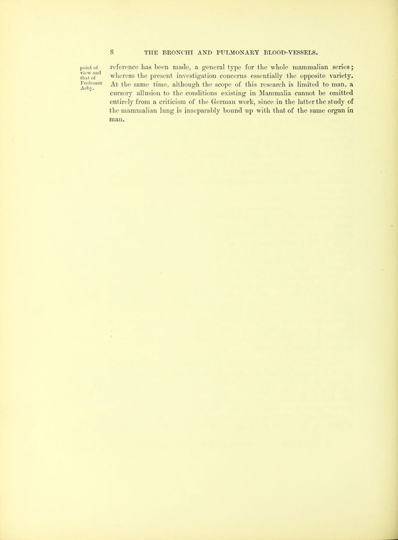 point of reference has been made, a genei'al type for the whole mammalian series; ihaToT^ whereas the present investigation concerns essentially the opposite variety. Aeby'^^°'^^ At the Same time, although the scope of this research is limited to man, a cursory allusion to the conditions existing in Mammalia cannot be omitted entirely from a criticism of the German work, since in the latter the study of the mammalian lung is inseparably bound up with that of the same organ in man. I