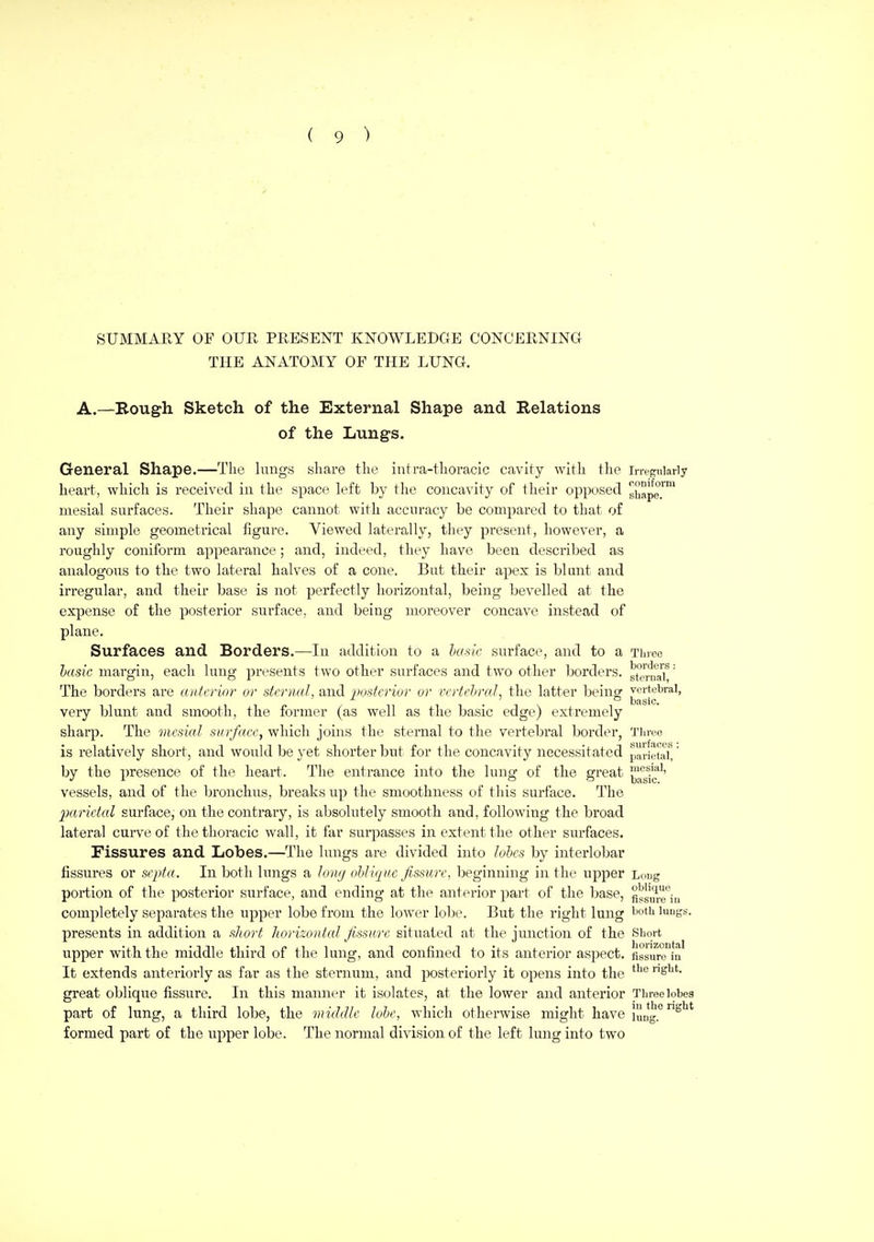 SUMMARY OF OUR PRESENT KNOWLEDGE CONCERNING THE ANATOMY OF THE LUNG. A.—Bough Sketch of the External Shape and Relations of the Lungs. General Shape.—The hmgs sliare the intra-thoracIc cavity with the irregularly heart, which is received in the space left by the concavity of their opposed gj^ape!^ mesial surfaces. Their shape cannot with accuracy be compared to that of any simple geometrical figure. Viewed laterally, they present, however, a roughly coniform appearance; and, indeed, they have been described as analogous to the two lateral halves of a cone. But their apex is blunt and irregular, and their base is not perfectly horizontal, being bevelled at the expense of the posterior surface, and being moreover concave instead of plane. Surfaces and Borders.—In addition to a hasic surface, and to a Three hade margin, each lung presents two other surfaces and two other borders. g^ei^^u'aT' The borders are aittcrinr or skrnal, and postcriur or vcrtchraL the latter beincr vertebral, Disic very blunt and smooth, the former (as well as the basic edge) extremely sharp. The mesial surface, which joins the sternal to the vertebral border, Tla-ee is i-elatively short, and woiild be yet shorter but for the concavity necessitated paHehilt by the presence of the heart. The entrance into the lung of the great ^^'g^/jf'' vessels, and of the bronchus, breaks up the smoothness of this surface. The 2)arieial surface, on the contrary, is absolutely smooth and, following the broad lateral curve of the thoracic wall, it far sui^^asses in extent the other surfaces. Fissures and Lobes.—The lungs are divided into lobes by interlobar fissures or septa. In both lungs a lontj ohli(ji(e fissure, beginning in the upper Ldug portion of the posterior surface, and ending at the anterior part of the base, figsu^^^ju completely separates the upper lobe from the lower lobe. But the right lung luugs. presents in addition a short horizonteil fissure situated at the junction of the Short upper with the middle third of the lung, and confined to its anterior aspect. fissurTiu It extends anteriorly as far as the sternum, and posteriorly it opens into the ^^'^ ^s'^^- great oblique fissure. In this manner it isolates, at the lower and anterior Three lobes part of lung, a third lobe, the micMlc lohe, which otherwise might have lung.^^' formed part of the upper lobe. The normal division of the left lung into two
