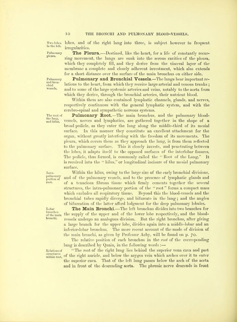 Two lobes iu the left. Pulmonary pleura. Pulmonary and bron- chial vessels. The root of the lung, and hilus. Intra- pulmouary portion of root. Lobar branches of the main bronchi. Kelationsof structures TVithin root. lobes, and of the right king into three, is subject however to frequent irregularities. The Pleura.—Destined, like the heart, for a life of constantly recur- ring movement, the lungs are sunk into the serous cavities of the pleura, which they completely fill, and they derive from the visceral layer of the membrane a complete and closely adherent investment, which also extends for a short distance over the surface of the main bronchus on either side. Pulmonary and Bronchial Vessels.—The luugs bear important re- lations to the heart, from which they receive large arterial and venous trunks ; and to some of the large systemic arteries and veins, notably to the aorta from which they derive, through the bronchial arteries, their nutrient blood. Within them are also contained lymphatic channels, glands, and nerves, respectively continuous with the general lymphatic system, and with the cerebro-spinal and sympathetic nervous systems. Pulmonary Root.—The main bronchus, and the pu.lmonary blood- vessels, nerves and lymphatics, are gathered together in the shape of a broad pedicle, as they enter the lung along the middle-third of its mesial surface. In this manner they constitute an excellent attachment for the organ, without greatly interfering with the freedom of its movements. The pleura, which covers them as they approach the lung, is from them reflected to the pulmonary surface. This it closely invests, and penetrating between the lobes, it adapts itself to the opposed surfaces of the interlobar fissures. The pedicle, thus formed, is commonly called the  Koot of the Lung. It is received into the  hilus, or longitudinal incisure of the mesial pulmonary surface. Within the hilus, owing to the large size of the early bronchial divisions, and of the pulmonary vessels, and to the presence of lymphatic glands and of a tenacious fibrous tissue which firmly cements together the several structures, the intra-pulmonary portion of the  root  forms a compact mass which excludes all respiratory tissue. Beyond this the blood-vessels and the bronchial tubes rapidly diverge, and bifurcate in the lung; and the angles of bifurcation of the latter afford lodgment for the deep pulmonary lobules. The Main Bronchi.—The left bronchus divides into two branches for the supply of the upper and of the lower lobe respectively, and the blood- vessels undergo an analogous division. But the right bronchus, after giving a large branch for the upper lobe, divides again into a middle-lobar and an inferior-lobar bronchus. The more recent account of the mode of division of the main bronchi, as given by Professor Aeby, will be found on p. 70. The relative position of each bronchus in the root of the corresponding lung is described by Quain, in the following words :— The root of the right lung lies behind the superior vena cava and part of the right auricle, and below the azygos vein which arches over it to enter the superior cava. That of the left lung passes below the arch of the aorta and in front of the descending aorta. The phrenic nerve descends in front