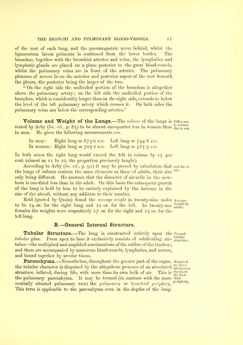 of the root of each, lung, and the pueumogasti-ic nerve behind, whilst the ligamentum latum pulmonis is continued from the lower border. The bronchus, together with the bronchial arteries and veins, the lymphatics and lymphatic glands are placed on a plane posterior to the great blood-vessels, whilst the pulmonary veins are in front of the arteries. The pulmonary plexuses of nerves lie on the anterior and posterior aspect of the root beneath the pleura, the posterior being the larger of the two.  On the right side the nndivided portion of the bronchus is altogether above the pulmonary artery ; on the left side the undivided portion of the bronchus, which is considerably longer than on the right side, extends to below the level of the left pulmonary artery which crosses it. On both sides the pulmonary veins are below the corresponding arteries. Volume and Weight of the Lungs.—The vohune of the lungs is Difference stated by Aeby (Joe. cit., p. 85) to be almost one-quarter less in women than ^jyg in men. He gives the following measurements :— In men: Eight lung = 8yyo c.c. Left lung = 744*8 c.c. In women: Right lung = yoS'2 c.c. Left lung = 5853 c.c. In both sexes the right lung would exceed the left in volume by i 5 per cent, (almost as 11 to 10, the proportion previously taught). According to Aeby (loc. cit., p. 91) it may be proved by calculation that aud duo to the lungs of infants contain the same elements as those of adults, their size only being different. He assumes that the diameter of air-cells in the new- born is one-third less than in the adult. On this basis the subsequent growth of the lung is held by him to be entirely explained by the increase in the size of the alveoli, without any addition to their number. Reid (quoted by Quain) found the average vxight in twenty-nine males Average to be 24 oz. for the right lung and 21 oz. for the left. In twenty-one adufts'*'^ females the weights were respectively 17 oz. for the right and i 5 oz. for the left lung. B.—General Internal Structure. Tubular Structure.—The lung is constructed entirely npon the Gcuoral tuhidar plan. From apex to base it exclusively consists of subdividing air- structure, tubes—the multiplied and amplified continuations of the calibre of the trachea ; and these are accompanied by numerous blood-vessels, lymphatics, and nerves, and bound together by areolar tissue. Parenchyma.—Nevertheless, throughout the greater part of the organ, disguised the tubular character is disguised by the ubiquitous presence of an alveolated {'atetiparca- structure, inflated, durinof life, with more than its own bulk of air. This is ^i'^'?^'^ ' ' ° ' . . the bron- the pulmonary parenchyma. It may be termed (in contrast with the more chiai centrally situated pulmonary root) the or hroneliial 2)eri2)herij. ^'-1'^*'''^' This term is applicable to the parenchyma even in the depths of the lung.