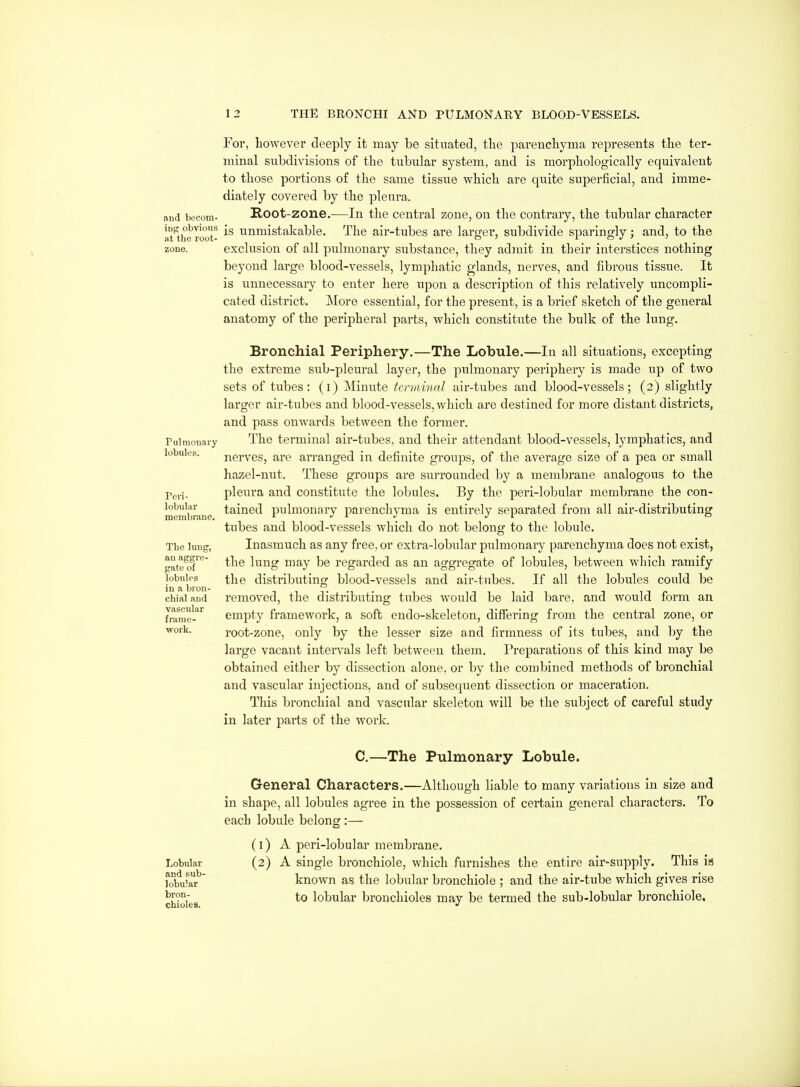 For, however deeply it may be sitnated, the parenchyma represents the ter- minal subdivisions of the tubular system, and is morphologically equivalent to those portions of the same tissue which are quite superficial, and imme- diately covered by the pleura, and beconi- Root-zone.—In the Central zone, on the contrary, the tubular character The air-tubes are largei', subdivide sparingly; and, to the exclusion of all pulmonary substance, they admit in their interstices nothing beyond large blood-vessels, lymphatic glands, nerves, and fibrous tissue. It is unnecessary to enter here upon a description of this relatively uncompli- cated district. More essential, for the present, is a brief sketch of the general anatomy of the peripheral parts, which constitute the bulk of the lung. iug obvious ig unmistakable »t the root Pulraouary lobules. rcii- lobular membrane. The luug, au aggre- gate of lobules in a bron- chial and vascular frame- work. Bronchial Periphery.—The Lobule.—In all situations, excepting the extreme sub-pleural layer, the pulmonary periphery is made up of two sets of tubes: (i) Minute tcnninal air-tubes and blood-vessels; (2) slightly larger air-tubes and blood-vessels, which are destined for more distant districts, and pass onwards between the former. The terminal air-tubes, and their attendant blood-vessels, lymphatics, and nerves, are arranged in definite groups, of the average size of a pea or small hazel-nut. These groups are suiTOunded by a membrane analogous to the pleura and constitute the lobules. By the peri-lobular membrane the con- tained pulmonary parenchyma is entirely separated fi-om all air-distributing tubes and blood-vessels which do not belong to the lobule. Inasmuch as any free, or extra-lobular pulmonary parenchyma does not exist, the lung may be regarded as an aggregate of lobules, between which ramify the distributing blood-vessels and air-tubes. If all the lobules could be removed, the distributing tubes would be laid bare, and would form an empty framework, a soft endo-skeleton, differing from the central zone, or root-zone, only by the lesser size and firmness of its tubes, and by the large vacant iutei*vals left between them. Preparations of this kind may be obtained either by dissection alone, or by the combined methods of bronchial and vascular injections, and of subsequent dissection or maceration. This bronchial and vascular skeleton will be the subject of careful study in later parts of the work. Lobular and sub- lobular bron- chioles. C.—The Pulmonary Lobule. General Characters.—Although liable to many variations in size and in shape, all lobules agree in the possession of certain general characters. To each lobule belong :— (1) A peri-lobular membrane. (2) A single bronchiole, which furnishes the entire air-supply. This is known as the lobular bronchiole ; and the air-tube which gives rise to lobular bronchioles may be termed the sub-lobular bronchiole,