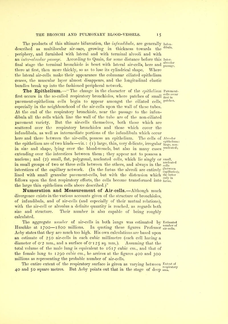 The products of this ultimate bifurcation, the infiondibida, are generally infim- described as multilocular air-sacs, growing in thickness towards the periphery, and furnished with lateral and with terminal alveoli and with an inter-alvcolar iKtssage. According to Quain, for some distance before this inter- final stage the terminal bronchiole is beset with lateral air-cells, here and passagi\ there at first, then more thickly, so as to lose its cylindrical shape. Where the lateral air-cells make their appearance the columnar ciliated epithelium ceases, the muscular layer almost disappears, and the longitudinal elastic bundles break up into the fashioned peripheral network. The Epithelium.—'■ The change in the character of the cjnfhelium Pavement- first occurs in the so-called respiratory bronchioles, where patches of small first ia''''' pavement-epithelium cells begin to appear amongst the ciliated cells, P'^tcUes. especially in the neighbourhood of the air-cells upon the wall of these tubes. At the end of the respiratory bronchiole, near the passage to the infun- dibula all the cells which line the wall of the tube are of the non-ciliated pavement variety. But the air-cells themselves, both those which are scattered over the respiratory bronchioles and those which cover the infandibula, as well as intermediate portions of the infundibula which occur here and there between the air-cells, possess an epithelium. The cells of Aivenl.ir the epithelium are of two kinds—viz. : (i) large, thin, very delicate, irregular largo^noJI'' in size and shape, lying over the blood-vessels, but also in many cases s extending over the interstices between them ; they appear not to possess a nucleus; and (2) small, flat, polygonal, nucleated cells, which lie singly or small, in small groups of two or three cells between the others, and always in the celis^^'^ interstices of the capillary network. (In the foetus the alveoli are entirely capnfaHes)- lined with small granular pavement-cells, but with the distension which the latter follows upon the first respiratory efforts, the cells become transformed into foetus! the large thin epithelium cells above described.)' Numeration and Measurement of Air-cells.—Although much divergence exists in the various accounts given of the structure of bronchioles, of infundibula, and of air-cells (and especially of their mutual relations), with the air-cell or alveolus a definite quantity is reached, as regards both size and structure. Their number is also capable of being roughly calculated. The aggregate numhrr of air-cells in both lungs was estimated by Estimated Huschke at 1700—1800 millions. In quoting these figures Professor air-cells°^ Aeby states that they are much too high. His own calculations are based upon an estimate of 250 air-cells in each cubic millimetre (each cell having a diameter of 0'2 mm., and a surface of 0I2 5 sq. mm,). Assuming that the total volume of the male lung is equivalent to 1617 cubic cm., and that of the female lung to 1290 cubic cm., he arrives at the figures 400 and 300 millions as representing the probable number of air-cells. The entire extent of the respiratory surface is given as varying between Exti-ut of 40 and 50 square metres. But Aeby points out that in the stage of deep area!'*''^'^^